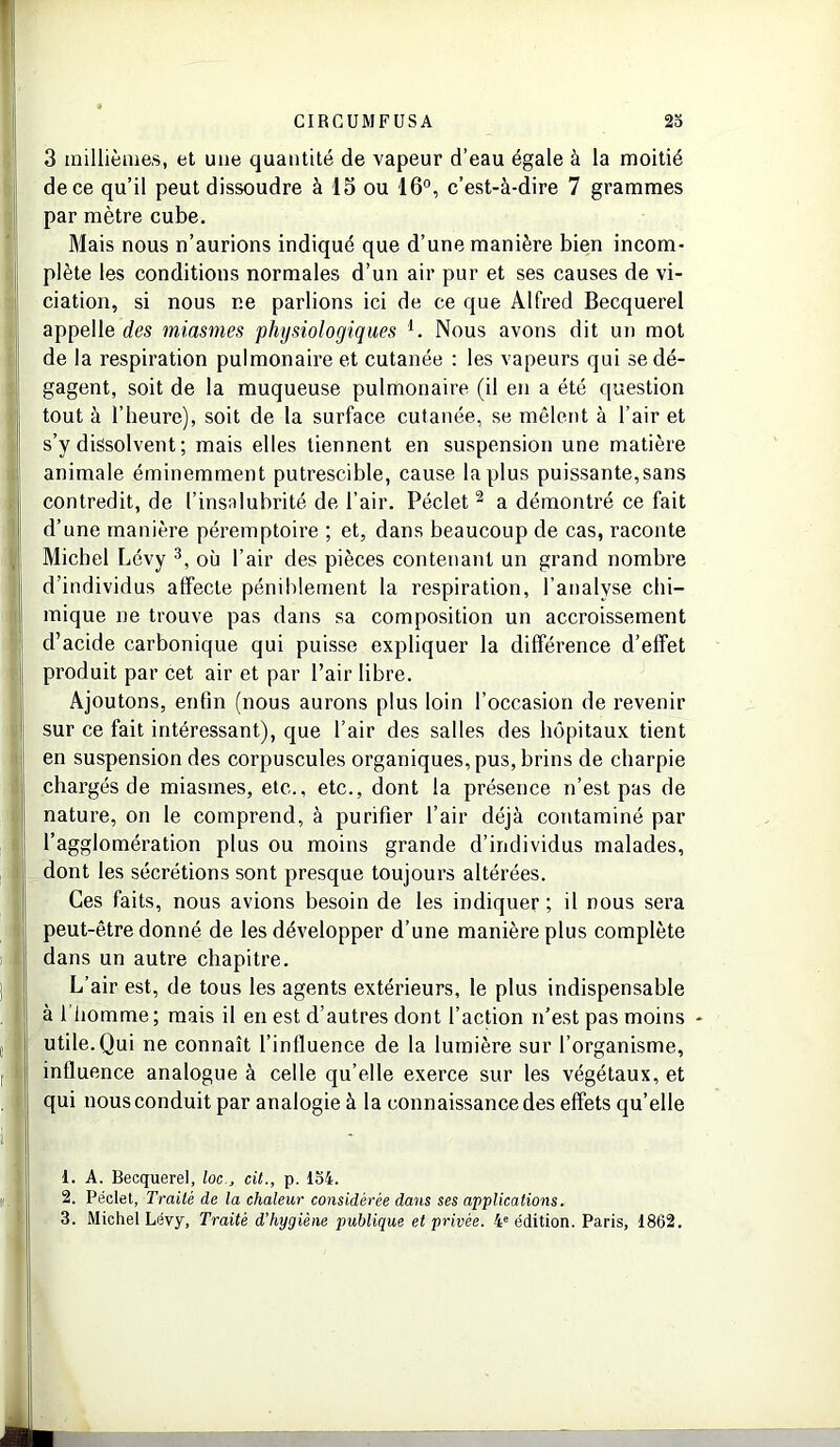 3 millièmes, et une quantité de vapeur d’eau égale à la moitié de ce qu’il peut dissoudre à 13 ou 16°, c’est-à-dire 7 grammes par mètre cube. Mais nous n’aurions indiqué que d’une manière bien incom- plète les conditions normales d’un air pur et ses causes de vi- ciation, si nous ne parlions ici de ce que Alfred Becquerel appelle des miasmes physiologiques i. Nous avons dit un mot de la respiration pulmonaire et cutanée : les vapeurs qui se dé- gagent, soit de la muqueuse pulmonaire (il en a été question tout à l’heure), soit de la surface cutanée, se mêlent à l’air et s’y dissolvent ; mais elles tiennent en suspension une matière animale éminemment putrescible, cause la plus puissante, sans contredit, de l’insalubrité de l’air. Péclet 2 a démontré ce fait d’une manière péremptoire ; et, dans beaucoup de cas, raconte Michel Lévy 3, où l’air des pièces contenant un grand nombre d’individus affecte péniblement la respiration, l’analyse chi- mique ne trouve pas dans sa composition un accroissement d’acide carbonique qui puisse expliquer la différence d’effet produit par cet air et par l’air libre. Ajoutons, enfin (nous aurons plus loin l’occasion de revenir sur ce fait intéressant), que l’air des salles des hôpitaux tient en suspension des corpuscules organiques, pus, brins de charpie chargés de miasmes, etc., etc., dont la présence n’est pas de nature, on le comprend, à purifier l’air déjà contaminé par l’agglomération plus ou moins grande d’individus malades, dont les sécrétions sont presque toujours altérées. Ces faits, nous avions besoin de les indiquer ; il nous sera peut-être donné de les développer d’une manière plus complète dans un autre chapitre. L’air est, de tous les agents extérieurs, le plus indispensable à l'homme ; mais il en est d’autres dont l’action n’est pas moins - utile.Qui ne connaît l’influence de la lumière sur l’organisme, influence analogue à celle qu’elle exerce sur les végétaux, et qui nous conduit par analogie à la connaissance des effets qu’elle 1. A. Becquerel, loccit., p. 154. 2. Péclet, Traité de la chaleur considérée dans ses applications. 3. Michel Lévy, Traité d’hygiène publique et privée. 4e édition. Paris, 1862.