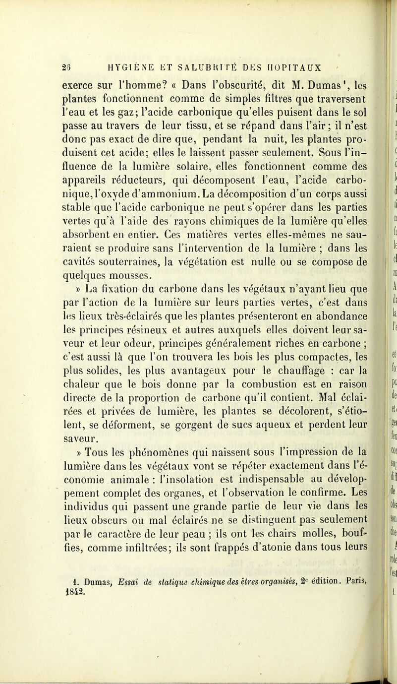 exerce sur l’homme? « Dans l’obscurité, dit M. Damas', les plantes fonctionnent comme de simples filtres que traversent l’eau et les gaz; l’acide carbonique qu’elles puisent dans le sol passe au travers de leur tissu, et se répand dans l’air; il n’est donc pas exact de dire que, pendant la nuit, les plantes pro- duisent cet acide; elles le laissent passer seulement. Sous l’in- fluence de la lumière solaire, elles fonctionnent comme des appareils réducteurs, qui décomposent l’eau, l’acide carbo- nique, l’oxyde d’ammonium. La décomposition d’un corps aussi stable que l’acide carbonique ne peut s’opérer dans les parties vertes qu’à l’aide des rayons chimiques de la lumière qu’elles absorbent en entier. Ces matières vertes elles-mêmes ne sau- raient se produire sans l’intervention de la lumière ; dans les cavités souterraines, la végétation est nulle ou se compose de quelques mousses. » La fixation du carbone dans les végétaux n’ayant lieu que par l’action de la lumière sur leurs parties vertes, c’est dans les lieux très-éclairés que les plantes présenteront en abondance les principes résineux et autres auxquels elles doivent leur sa- veur et leur odeur, principes généralement riches en carbone ; c’est aussi là que l’on trouvera les bois les plus compactes, les plus solides, les plus avantageux pour le chauffage : car la chaleur que le bois donne par la combustion est en raison directe de la proportion de carbone qu’il contient. Mal éclai- rées et privées de lumière, les plantes se décolorent, s’étio- lent, se déforment, se gorgent de sucs aqueux et perdent leur saveur. » Tous les phénomènes qui naissent sous l’impression de la lumière dans les végétaux vont se répéter exactement dans l’é- conomie animale ; l’insolation est indispensable au dévelop- pement complet des organes, et l’observation le confirme. Les individus qui passent une grande partie de leur vie dans les lieux obscurs ou mal éclairés ne se distinguent pas seulement par le caractère de leur peau ; ils ont les chairs molles, bouf- fies, comme infiltrées; ils sont frappés d’atonie dans tous leurs 1. Dumas, Essai de statique chimique des êtres organisés, 2e édition. Paris, 1842.