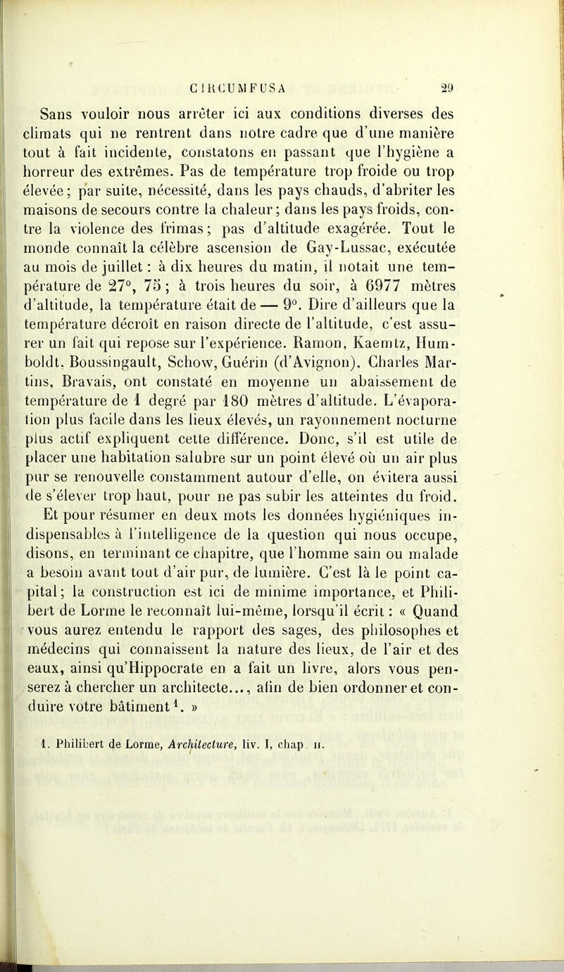 Sans vouloir nous arrêter ici aux conditions diverses des climats qui ne rentrent dans notre cadre que d’une manière tout à fait incidente, constatons en passant que l’hygiène a horreur des extrêmes. Pas de température trop froide ou trop élevée; par suite, nécessité, dans les pays chauds, d’abriter les maisons de secours contre la chaleur ; dans les pays froids, con- tre la violence des frimas ; pas d’altitude exagérée. Tout le monde connaît la célèbre ascension de Gay-Lussac, exécutée au mois de juillet : à dix heures du matin, il notait une tem- pérature de 27°, 75 ; à trois heures du soir, à 6977 mètres d’altitude, la température était de— 9°. Dire d’ailleurs que la température décroît en raison directe de l’altitude, c’est assu- rer un fait qui repose sur l’expérience. Ramon, Kaerntz, Hum- boldt, Boussingault, Schow, Guérin (d’Avignon). Charles Mar- tins, Bravais, ont constaté en moyenne un abaissement de température de 1 degré par 180 mètres d’altitude. L’évapora- tion plus facile dans les lieux élevés, un rayonnement nocturne plus actif expliquent cette différence. Donc, s’il est utile de placer une habitation salubre sur un point élevé où un air plus pur se renouvelle constamment autour d’elle, on évitera aussi de s’élever trop haut, pour ne pas subir les atteintes du froid. Et pour résumer en deux mots les données hygiéniques in- dispensables à l’intelligence de la question qui nous occupe, disons, en terminant ce chapitre, que l’homme sain ou malade a besoin avant tout d’air pur, de lumière. C’est là le point ca- pital; la construction est ici de minime importance, et Phili- bert de Lorme le reconnaît lui-même, lorsqu’il écrit : « Quand vous aurez entendu le rapport des sages, des philosophes et médecins qui connaissent la nature des lieux, de l’air et des eaux, ainsi qu’Hippocrate en a fait un livre, alors vous pen- serez à chercher un architecte..., afin de bien ordonner et con- duire votre bâtiment1. » 1. Philibert de Lorme, Architecture, liv. I, chap ii.