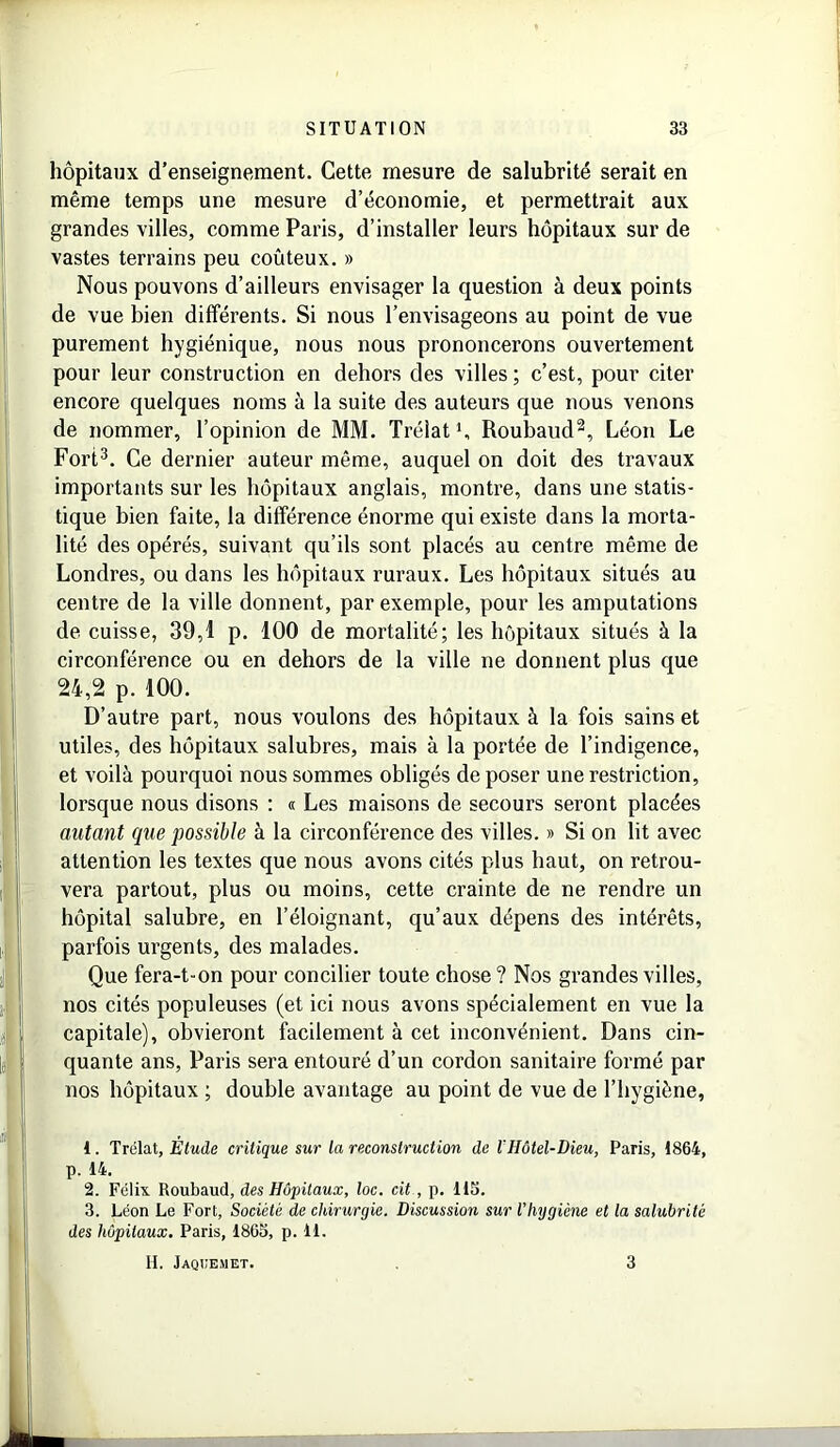hôpitaux d’enseignement. Cette mesure de salubrité serait en même temps une mesure d’économie, et permettrait aux grandes villes, comme Paris, d’installer leurs hôpitaux sur de vastes terrains peu coûteux. » Nous pouvons d’ailleurs envisager la question à deux points de vue bien différents. Si nous l’envisageons au point de vue purement hygiénique, nous nous prononcerons ouvertement pour leur construction en dehors des villes ; c’est, pour citer encore quelques noms à la suite des auteurs que nous venons de nommer, l’opinion de MM. Trélat1, Roubaud2, Léon Le Fort3. Ce dernier auteur même, auquel on doit des travaux importants sur les hôpitaux anglais, montre, dans une statis- tique bien faite, la différence énorme qui existe dans la morta- lité des opérés, suivant qu’ils sont placés au centre même de Londres, ou dans les hôpitaux ruraux. Les hôpitaux situés au centre de la ville donnent, par exemple, pour les amputations de cuisse, 39,1 p. 100 de mortalité; les hôpitaux situés à la circonférence ou en dehors de la ville ne donnent plus que 24,2 p. 100. D’autre part, nous voulons des hôpitaux à la fois sains et utiles, des hôpitaux salubres, mais à la portée de l’indigence, et voilà pourquoi nous sommes obligés de poser une restriction, lorsque nous disons : « Les maisons de secours seront placées autant que possible à la circonférence des villes. » Si on lit avec attention les textes que nous avons cités plus haut, on retrou- vera partout, plus ou moins, cette crainte de ne rendre un hôpital salubre, en l’éloignant, qu’aux dépens des intérêts, parfois urgents, des malades. Que fera-t-on pour concilier toute chose ? Nos grandes villes, nos cités populeuses (et ici nous avons spécialement en vue la capitale), obvieront facilement à cet inconvénient. Dans cin- quante ans, Paris sera entouré d’un cordon sanitaire formé par nos hôpitaux ; double avantage au point de vue de l’hygiène, 1. Trélat, Étude critique sur la reconstruction de lHôtel-Dieu, Paris, 1864, p. 14. 2. Félix Roubaud, des Hôpitaux, loc. cit, p. US. 3. Léon Le Fort, Société de chirurgie. Discussion sur l'hygicne et la salubrité des hôpitaux. Paris, 1865, p. 11. IL Jaqoemet. 3