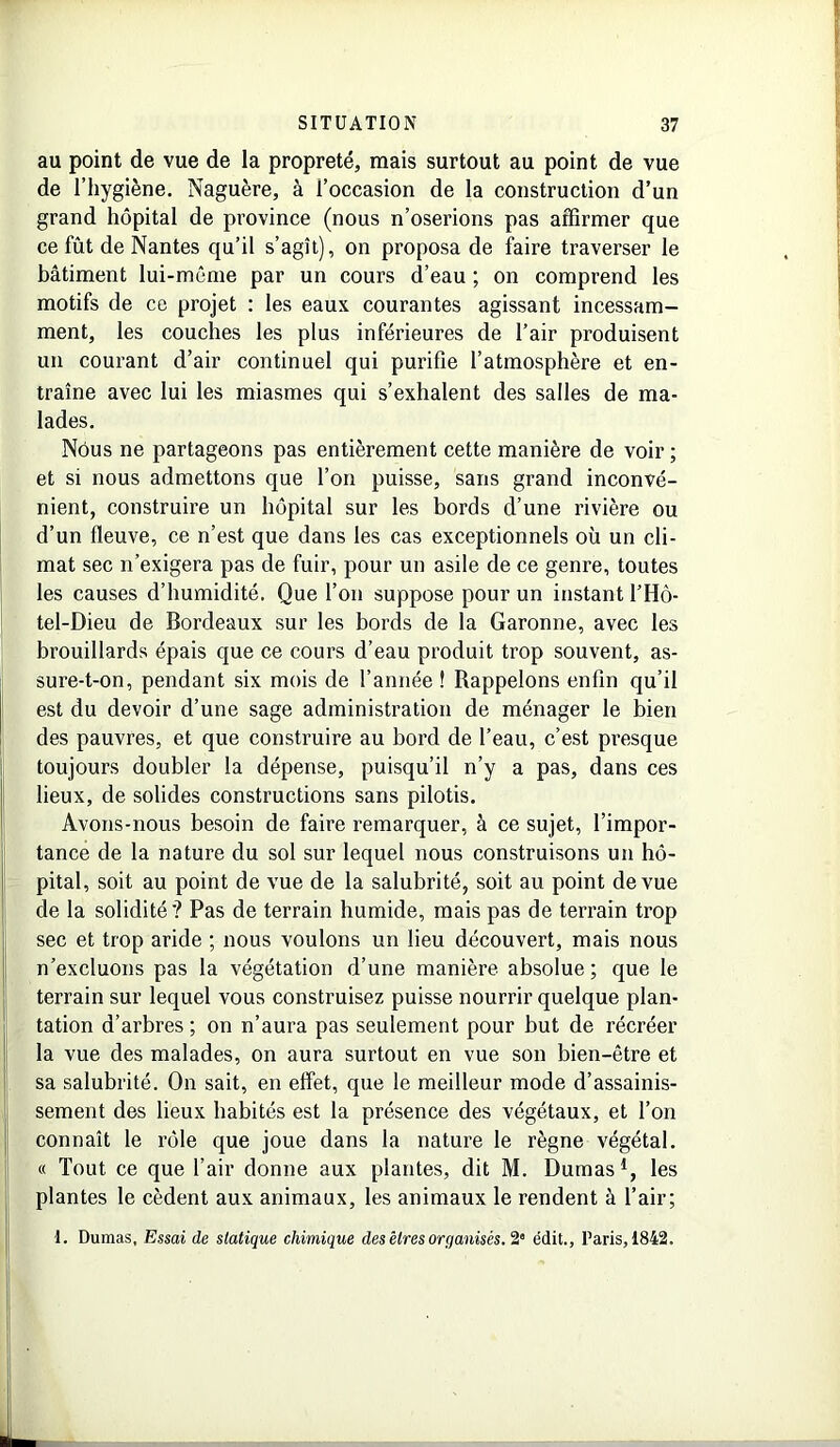 au point de vue de la propreté, mais surtout au point de vue de l’hygiène. Naguère, à l’occasion de la construction d’un grand hôpital de province (nous n’oserions pas affirmer que ce fût de Nantes qu’il s’agît), on proposa de faire traverser le bâtiment lui-même par un cours d’eau ; on comprend les motifs de ce projet : les eaux courantes agissant incessam- ment, les couches les plus inférieures de l’air produisent un courant d’air continuel qui purifie l’atmosphère et en- traîne avec lui les miasmes qui s’exhalent des salles de ma- lades. Nous ne partageons pas entièrement cette manière de voir ; et si nous admettons que l’on puisse, sans grand inconvé- nient, construire un hôpital sur les bords d’une rivière ou d’un fleuve, ce n’est que dans les cas exceptionnels où un cli- mat sec n’exigera pas de fuir, pour un asile de ce genre, toutes les causes d’humidité. Que l’on suppose pour un instant l’Hô- tel-Dieu de Bordeaux sur les bords de la Garonne, avec les brouillards épais que ce cours d’eau produit trop souvent, as- sure-t-on, pendant six mois de l’année ! Rappelons enfin qu’il est du devoir d’une sage administration de ménager le bien des pauvres, et que construire au bord de l’eau, c’est presque toujours doubler la dépense, puisqu’il n’y a pas, dans ces lieux, de solides constructions sans pilotis. Avons-nous besoin de faire remarquer, à ce sujet, l’impor- tance de la nature du sol sur lequel nous construisons un hô- pital, soit au point de vue de la salubrité, soit au point de vue de la solidité? Pas de terrain humide, mais pas de terrain trop sec et trop aride ; nous voulons un lieu découvert, mais nous n’excluons pas la végétation d’une manière absolue; que le terrain sur lequel vous construisez puisse nourrir quelque plan- tation d’arbres ; on n’aura pas seulement pour but de récréer la vue des malades, on aura surtout en vue son bien-être et sa salubrité. On sait, en effet, que le meilleur mode d’assainis- sement des lieux habités est la présence des végétaux, et l’on connaît le rôle que joue dans la nature le règne végétal. « Tout ce que l’air donne aux plantes, dit M. Dumas1, les plantes le cèdent aux animaux, les animaux le rendent à l’air; 1. Dumas, Essai de statique chimique des êtres organisés. 2” édit., Paris, 1842.