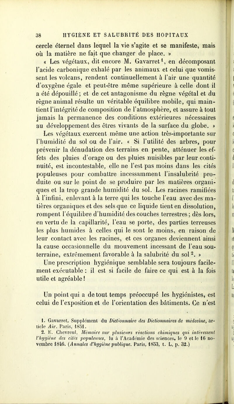 cercle éternel dans lequel la vie s’agite et se manifeste, mais où la matière ne fait que changer de place. » « Les végétaux, dit encore M. Gavarret1, en décomposant l’acide carbonique exhalé par les animaux et celui que vomis- sent les volcans, rendent continuellement à l’air une quantité d’oxvgène égale et peut-être même supérieure à celle dont il a été dépouillé; et de cet antagonisme du règne végétal et du règne animal résulte un véritable équilibre mobile, qui main- tient l’intégrité de composition de l’atmosphère, et assure à tout jamais la permanence des conditions extérieures nécessaires au développement des êtres vivants de la surface du globe. » Les végétaux exercent même une action très-importante sur l’humidité du sol ou de l’air. « Si l’utilité des arbres, pour prévenir la dénudation des terrains en pente, atténuer les ef- fets des pluies d’orage ou des pluies nuisibles par leur conti- nuité, est incontestable, elle ne l’est pas moins dans les cités populeuses pour combattre incessamment l’insalubrité pro- duite ou sur le point de se produire par les matières organi- ques et la trop grande humidité du sol. Les racines ramifiées à l’infini, enlevant à la terre qui les touche l’eau avec des ma- tières organiques et des sels que ce liquide tient en dissolution, rompent l’équilibre d’humidité des couches terrestres ; dès lors, en vertu de la capillarité, l’eau se porte, des parties terreuses les plus humides à celles qui le sont le moins, en raison de leur contact avec les racines, et ces organes deviennent ainsi la cause occasionnelle du mouvement incessant de l’eau sou- terraine, extrêmement favorable à la salubrité du sol 2. » Une prescription hygiénique semblable sera toujours facile- ment exécutable : il est si facile de faire ce qui est à la fois utile et agréable! Un point qui a de tout temps préoccupé les hygiénistes, est celui de l’exposition et de l’orientation des bâtiments. Ce n’est 1. Gavarret, Supplément du Dictionnaire des Dictionnaires de médecine, ar- ticle Air. Paris, 1831. 2. E. Chevreul, Mémoire sur plusieurs réactions chimiques qui intéressent l’hygiène des cités populeuses, lu à l’Académie des sciences, le 9 et le 16 no- vembre 1846. (Annales d’hygiène publique. Paris, 1853, t. L, p. 32.)