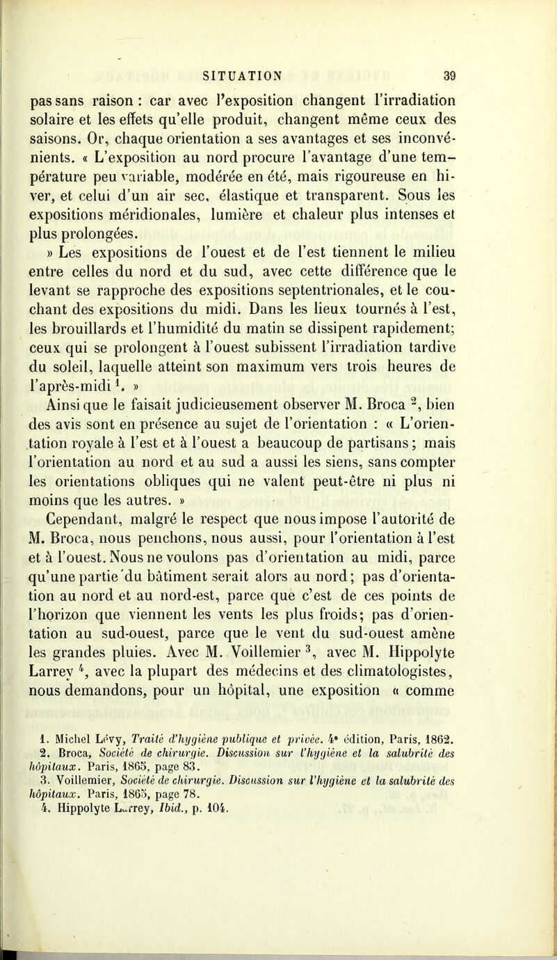 pas sans raison : car avec l’exposition changent l’irradiation solaire et les effets qu’elle produit, changent même ceux des saisons. Or, chaque orientation a ses avantages et ses inconvé- nients. « L’exposition au nord procure l’avantage d’une tem- pérature peu variable, modérée en été, mais rigoureuse en hi- ver, et celui d’un air sec, élastique et transparent. Sous les expositions méridionales, lumière et chaleur plus intenses et plus prolongées. » Les expositions de l’ouest et de l’est tiennent le milieu entre celles du nord et du sud, avec cette différence que le levant se rapproche des expositions septentrionales, et le cou- chant des expositions du midi. Dans les lieux tournés à l’est, les brouillards et l’humidité du matin se dissipent rapidement; ceux qui se prolongent à l’ouest subissent l’irradiation tardive du soleil, laquelle atteint son maximum vers trois heures de l’après-midi1. » Ainsique le faisait judicieusement observer M. Broca 2, bien des avis sont en présence au sujet de l’orientation : « L’orien- tation royale à l’est et à l’ouest a beaucoup de partisans ; mais l’orientation au nord et au sud a aussi les siens, sans compter les orientations obliques qui ne valent peut-être ni plus ni moins que les autres. » Cependant, malgré le respect que nous impose l’autorité de M. Broca, nous penchons, nous aussi, pour l’orientation à l’est et à l’ouest. Nous ne voulons pas d’orientation au midi, parce qu’une partie du bâtiment serait alors au nord; pas d’orienta- tion au nord et au nord-est, parce que c’est de ces points de l’horizon que viennent les vents les plus froids; pas d’orien- tation au sud-ouest, parce que le vent du sud-ouest amène les grandes pluies. Avec M. Voillemier 3, avec M. Ilippolyte Larrey 4, avec la plupart des médecins et des climatologistes, nous demandons, pour un hôpital, une exposition « comme 1. Michel Lévy, Traité d'hygiène publique et privée. 4* édition, Paris, 1862. 2. Broca, Société de chirurgie. Discussion sur l’hygiène et la salubrité des hôpitaux. Paris, 1865, page 83. 3. Voillemier, Société de chirurgie. Discussion sur l’hygiène et la salubrité des hôpitaux. Paris, 1863, page 78. 4. Hippolyte Larrey, Ibid., p. 104.