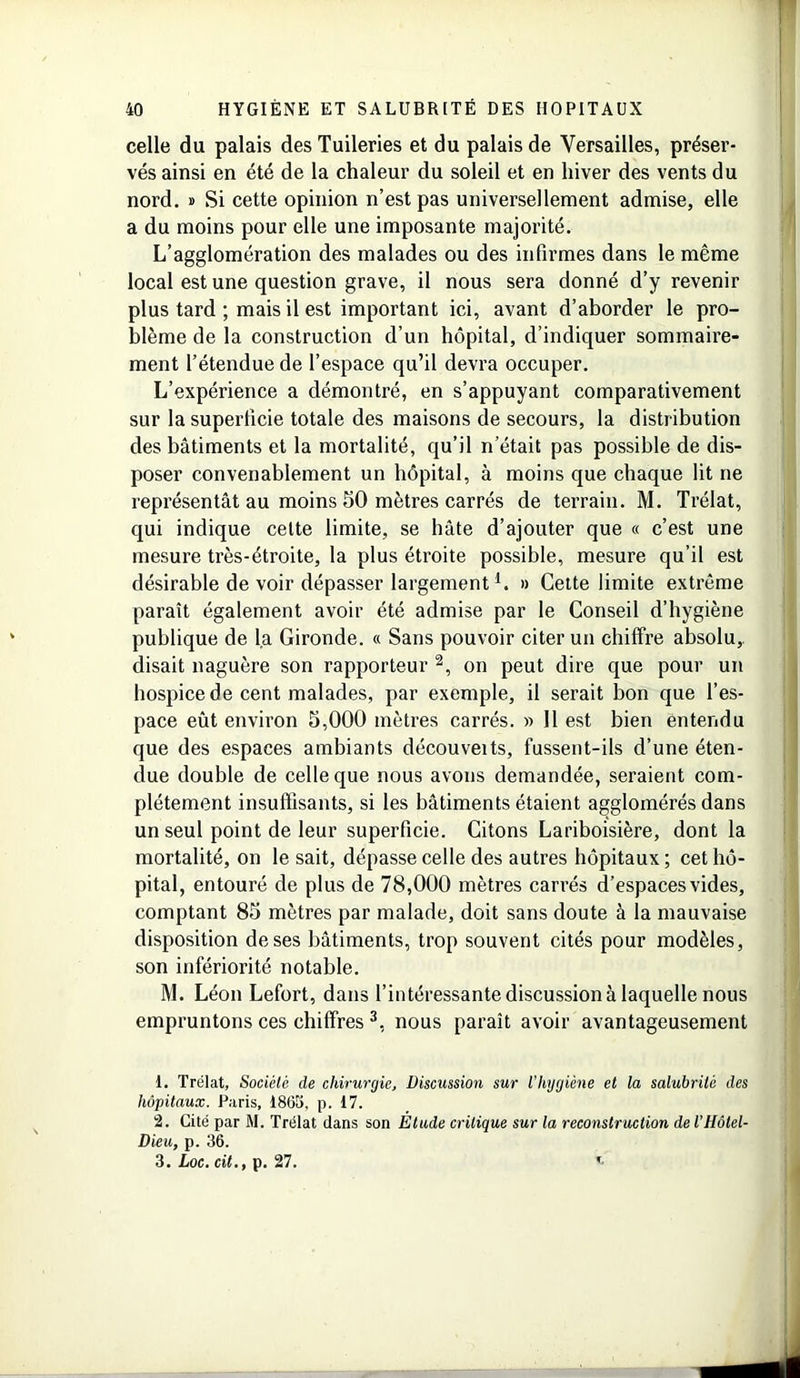 40 HYGIÈNE ET SALUBRITÉ DES HOPITAUX celle du palais des Tuileries et du palais de Versailles, préser- vés ainsi en été de la chaleur du soleil et en hiver des vents du nord. » Si cette opinion n’est pas universellement admise, elle a du moins pour elle une imposante majorité. L’agglomération des malades ou des infirmes dans le même local est une question grave, il nous sera donné d’y revenir plus tard ; mais il est important ici, avant d’aborder le pro- blème de la construction d’un hôpital, d’indiquer sommaire- ment l’étendue de l’espace qu’il devra occuper. L’expérience a démontré, en s’appuyant comparativement sur la superficie totale des maisons de secours, la distribution des bâtiments et la mortalité, qu’il n’était pas possible de dis- poser convenablement un hôpital, à moins que chaque lit ne représentât au moins 50 mètres carrés de terrain. M. Trélat, qui indique cette limite, se hâte d’ajouter que « c’est une mesure très-étroite, la plus étroite possible, mesure qu’il est désirable de voir dépasser largementl. » Cette limite extrême paraît également avoir été admise par le Conseil d’hygiène publique de la Gironde. « Sans pouvoir citer un chiffre absolu,, disait naguère son rapporteur 2, on peut dire que pour un hospice de cent malades, par exemple, il serait bon que l’es- pace eût environ 5,000 mètres carrés. » 11 est bien entendu que des espaces ambiants découveits, fussent-ils d’une éten- due double de celle que nous avons demandée, seraient com- plètement insuffisants, si les bâtiments étaient agglomérés dans un seul point de leur superficie. Citons Lariboisière, dont la mortalité, on le sait, dépasse celle des autres hôpitaux ; cet hô- pital, entouré de plus de 78,000 mètres carrés d’espaces vides, comptant 85 mètres par malade, doit sans doute à la mauvaise disposition de ses bâtiments, trop souvent cités pour modèles, son infériorité notable. M. Léon Lefort, dans l’intéressante discussion à laquelle nous empruntons ces chiffres 3, nous paraît avoir avantageusement 1. Trélat, Société de chirurgie. Discussion sur iliygiène et la salubrité des hôpitaux. Paris, 1865, p. 17. 2. Cité par M. Trélat dans son Étude critique sur la reconstruction de iHôtel- Dieu, p. 36. 3. Loc. cit., p. 27.