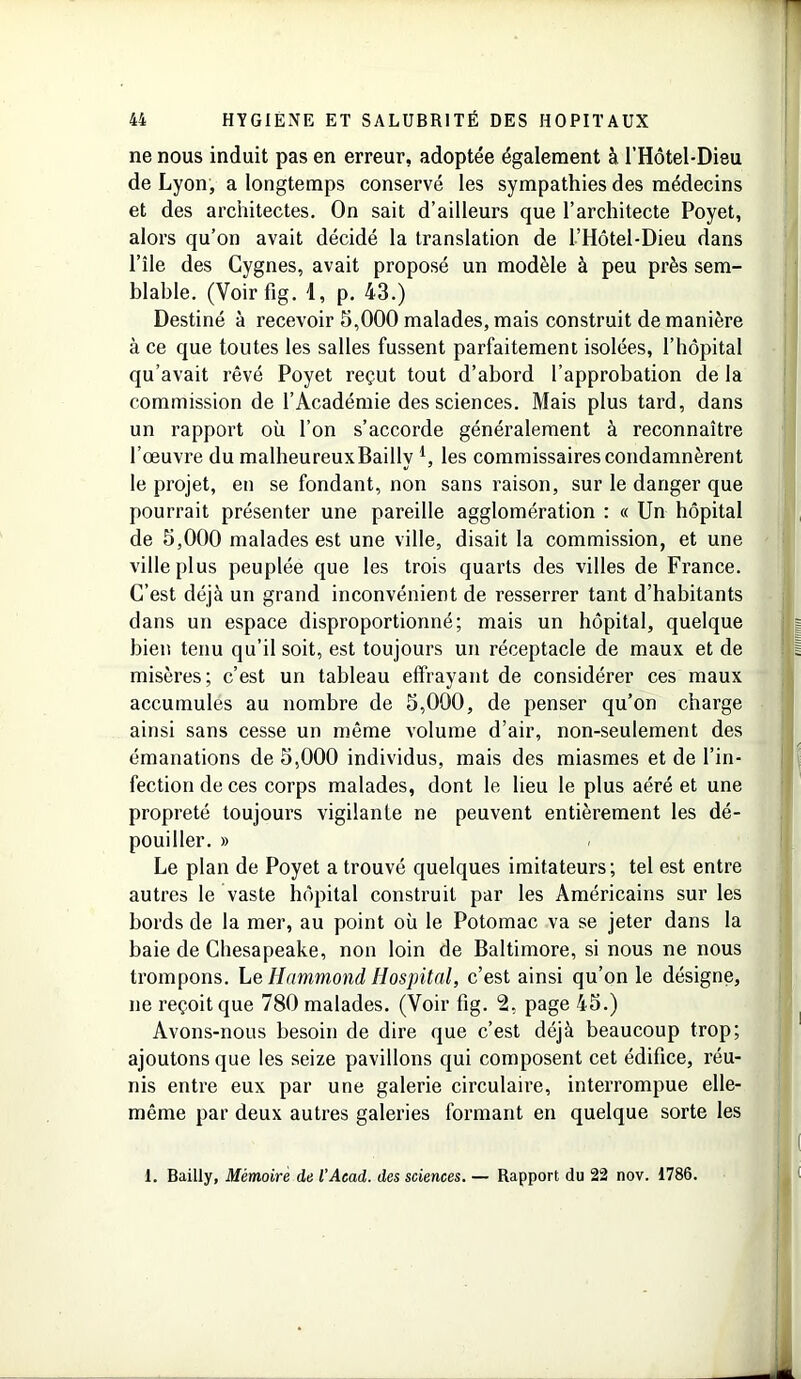 ne nous induit pas en erreur, adoptée également à l’Hôtel-Dieu de Lyon, a longtemps conservé les sympathies des médecins et des architectes. On sait d’ailleurs que l’architecte Poyet, alors qu’on avait décidé la translation de l’Hôtel-Dieu dans l’île des Cygnes, avait proposé un modèle à peu près sem- blable. (Voirfig. 4, p. 43.) Destiné à recevoir 5,000 malades, mais construit de manière à ce que toutes les salles fussent parfaitement isolées, l’hôpital qu’avait rêvé Poyet reçut tout d’abord l’approbation de la commission de l’Académie des sciences. Mais plus tard, dans un rapport où l’on s’accorde généralement à reconnaître l’œuvre du malheureuxBailly l, les commissaires condamnèrent le projet, en se fondant, non sans raison, sur le danger que pourrait présenter une pareille agglomération : « Un hôpital de 5,000 malades est une ville, disait la commission, et une ville plus peuplée que les trois quarts des villes de France. C’est déjà un grand inconvénient de resserrer tant d’habitants dans un espace disproportionné; mais un hôpital, quelque bien tenu qu’il soit, est toujours un réceptacle de maux et de misères; c’est un tableau effrayant de considérer ces maux accumules au nombre de 5,000, de penser qu’on charge ainsi sans cesse un même volume d’air, non-seulement des émanations de 5,000 individus, mais des miasmes et de l’in- fection de ces corps malades, dont le lieu le plus aéré et une propreté toujours vigilante ne peuvent entièrement les dé- pouiller. » Le plan de Poyet a trouvé quelques imitateurs; tel est entre autres le vaste hôpital construit par les Américains sur les bords de la mer, au point où le Potomac va se jeter dans la baie de Chesapeake, non loin de Baltimore, si nous ne nous trompons. Le Hammond Hospital, c’est ainsi qu’on le désigne, ne reçoit que 780 malades. (Voir fig. 2, page 45.) Avons-nous besoin de dire que c’est déjà beaucoup trop; ajoutons que les seize pavillons qui composent cet édifice, réu- nis entre eux par une galerie circulaire, interrompue elle- même par deux autres galeries formant en quelque sorte les I. Bailly, Mémoire de l'Acad. des sciences. — Rapport du 22 nov. 1786.