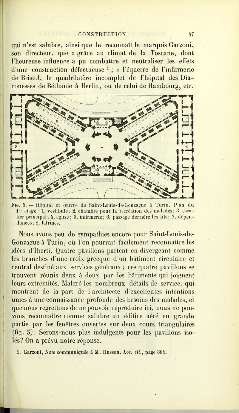 qui n’est salubre, ainsi que le reconnaît le marquis Garzoni, son directeur, que « grâce au climat de la Toscane, dont l’heureuse influence a pu combattre et neutraliser les effets d’une construction défectueuse 1 ; » l’équerre de l’infirmerie de Bristol, le quadrilatère incomplet de l’hôpital des Dia- conesses de Béthanie à Berlin, ou de celui de Hambourg, etc. Fig. 5. — Hôpital et œuvre de Saint-Louis-de-Gonzague à Turin. Plan du lor étage : 1, vestibule; 2, chambre pour la récréation des malades; 3, esca- lier principal; 4, église; 5, infirmerie; 6, passage derrière les lits; 7, dépen- dances; 8, latrines. Nous avons peu de sympathies encore pour Saint-Louis-de- Gonzagueà Turin, où l’on pourrait facilement reconnaître les idées d’Iberti. Quatre pavillons partent en divergeant comme les branches d’une croix grecque d’un bâtiment circulaire et central destiné aux services généraux ; ces quatre pavillons se trouvent réunis deux à deux par les bâtiments qui joignent leurs extrémités. Malgré les nombreux détails de service, qui montrent de la part de l’architecte d’excellentes intentions unies à une connaissance profonde des besoins des malades, et que nous regrettons de ne pouvoir reproduire ici, nous ne pou- vons reconnaître comme salubre un édifice aéré en grande partie par les fenêtres ouvertes sur deux cours triangulaires (fig. 5). Serons-nous plus indulgents pour les pavillons iso- lés? On a prévu notre réponse. 1. Garzoni, Note communiquée à M. Husson. Loc. cit., page 384.