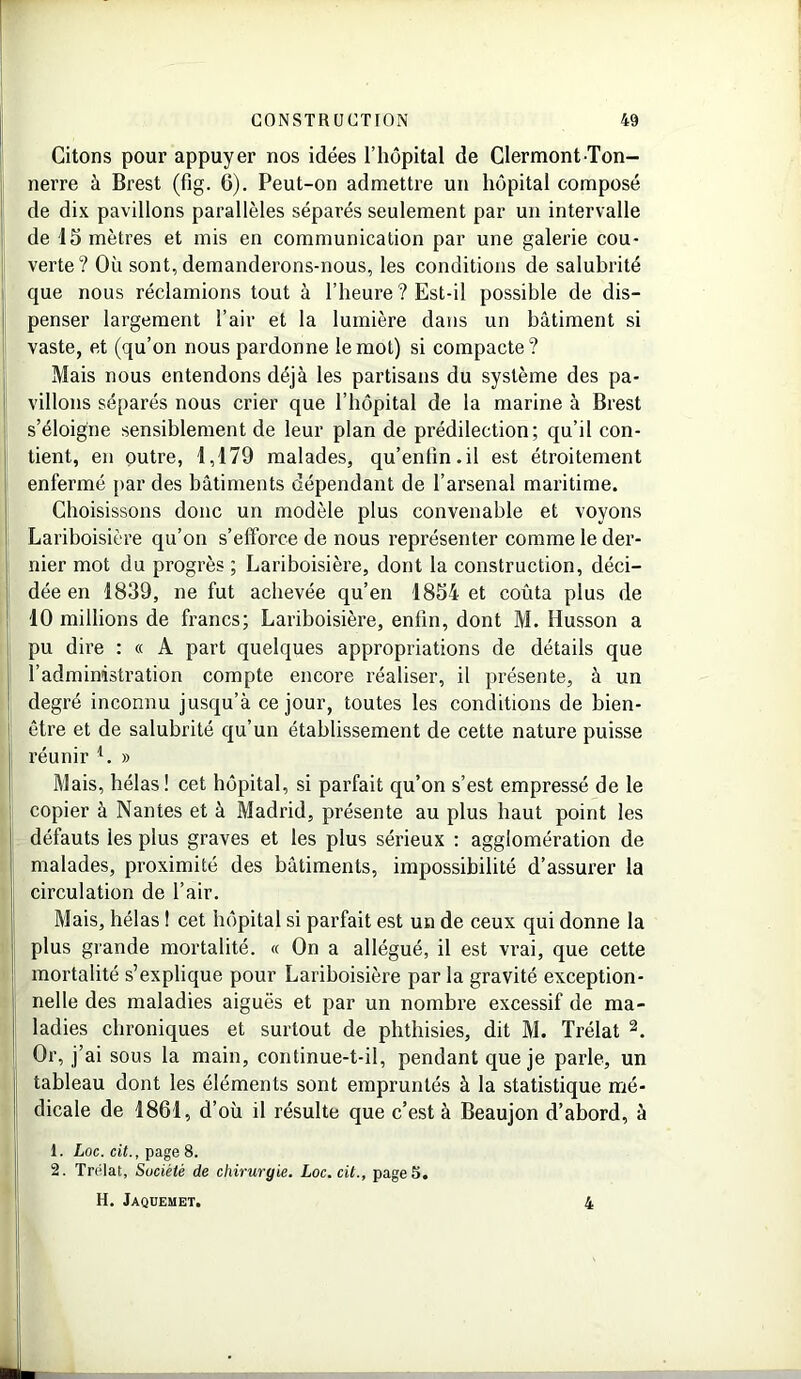 Citons pour appuyer nos idées l’hôpital de Clermont-Ton- nerre à Brest (fig. 6). Peut-on admettre un hôpital composé de dix pavillons parallèles séparés seulement par un intervalle de 15 mètres et mis en communication par une galerie cou- verte? Où sont, demanderons-nous, les conditions de salubrité que nous réclamions tout à l’heure ? Est-il possible de dis- penser largement l’air et la lumière dans un bâtiment si vaste, et (qu’on nous pardonne le mot) si compacte? Mais nous entendons déjà les partisans du système des pa- villons séparés nous crier que l’hôpital de la marine à Brest s’éloigne sensiblement de leur plan de prédilection; qu’il con- tient, en outre, 1,179 malades, qu’enfin.il est étroitement enfermé par des bâtiments dépendant de l’arsenal maritime. Choisissons donc un modèle plus convenable et voyons Lariboisière qu’on s’efforce de nous représenter comme le der- nier mot du progrès ; Lariboisière, dont la construction, déci- dée en 1839, ne fut achevée qu’en 1854 et coûta plus de 10 millions de francs; Lariboisière, enfin, dont M. Husson a pu dire : « A part quelques appropriations de détails que l’administration compte encore réaliser, il présente, à un degré inconnu jusqu’à ce jour, toutes les conditions de bien- 1 être et de salubrité qu’un établissement de cette nature puisse réunir *. » Mais, hélas! cet hôpital, si parfait qu’on s’est empressé de le copier à Nantes et à Madrid, présente au plus haut point les défauts les plus graves et les plus sérieux : agglomération de malades, proximité des bâtiments, impossibilité d’assurer la circulation de l’air. Mais, hélas 1 cet hôpital si parfait est un de ceux qui donne la plus grande mortalité. « On a allégué, il est vrai, que cette mortalité s’explique pour Lariboisière par la gravité exception- nelle des maladies aiguës et par un nombre excessif de ma- ladies chroniques et surtout de phthisies, dit M. Trélat 2. Or, j’ai sous la main, continue-t-il, pendant que je parle, un tableau dont les éléments sont empruntés à la statistique mé- dicale de 1861, d’où il résulte que c’est à Beaujon d’abord, à 1. Loc. cit., page 8. 2. Trélat, Société de chirurgie. Loc. cit., page 5. H. Jaquemet. 4