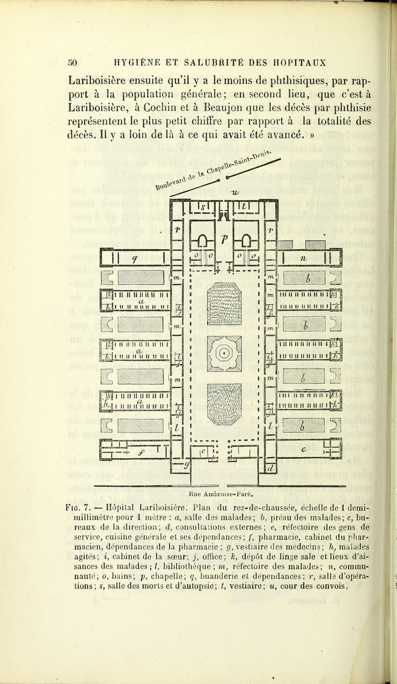 Lariboisière ensuite qu’il y a le moins de phthisiques, par rap- port à la population générale; en second lieu, que c’est à Lariboisière, à Cochin et à Beaujon que les décès par phthisie représentent le plus petit chiffre par rapport à la totalité des décès. Il y a loin de là à ce qui avait été avancé. » Fig. 7. — Hôpital Lariboisière. Plan du rez-de-chaussée, échelle de 1 demi- millimètre pour 1 mètre : a, salle des malades; b, préau des malades; c, bu- reaux de la direction; d, consultations externes; e, réfectoire des gens de service, cuisine générale et ses dépendances; f, pharmacie, cabinet du phar- macien, dépendances de la pharmacie ; y, vestiaire des médecins; h, malades agités; i, cabinet de la sœur; j, office; k, dépôt de linge sale et lieux d’ai- sances des malades; l, bibliothèque; m, réfectoire des malades; ?i, commu- nauté; o, bains; p, chapelle; q, buanderie et dépendances; r, salle d’opéra- tions ; s, salle des morts et d’autopsie; t, vestiaire; u, cour des convois.