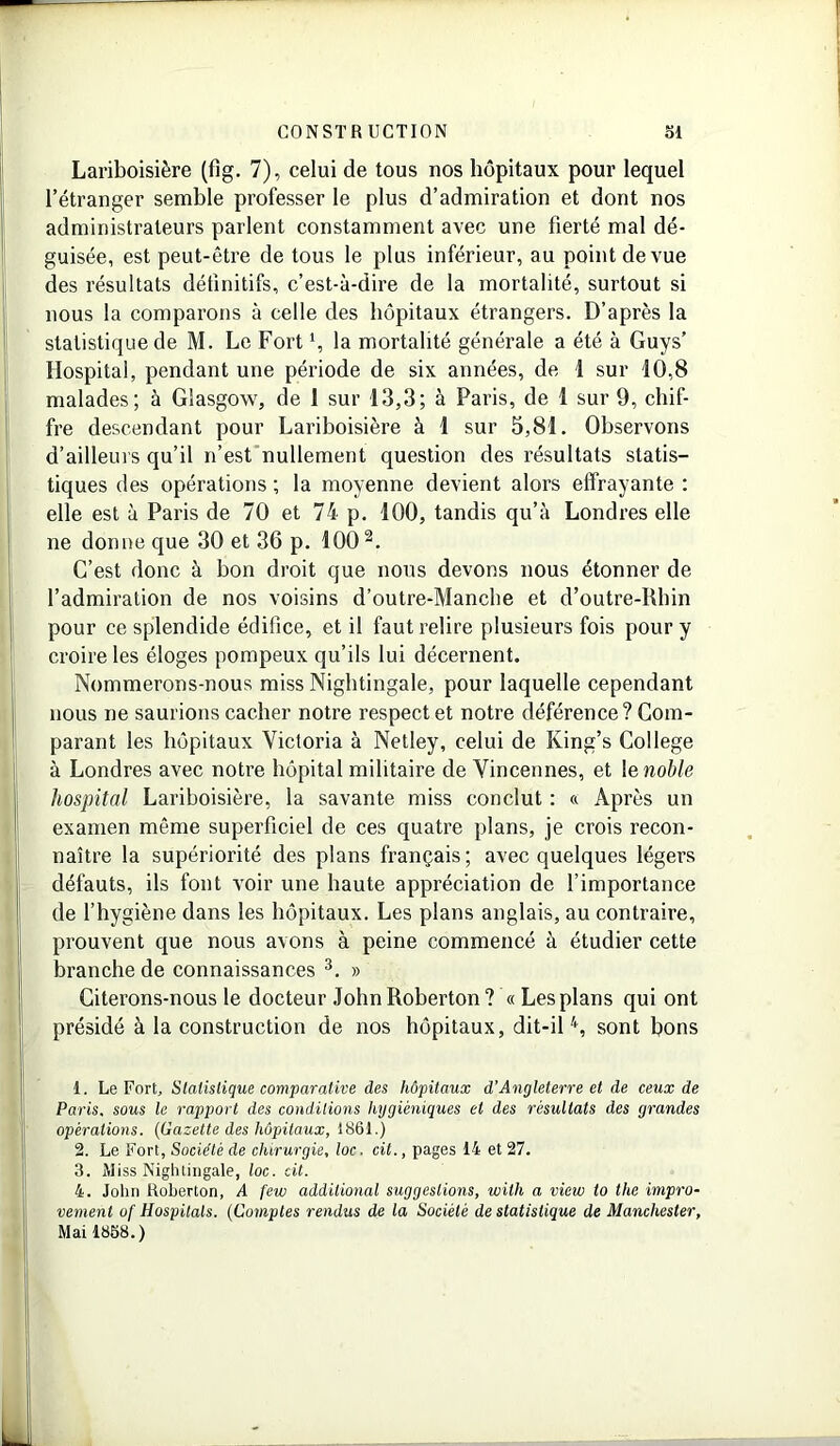Lariboisière (fig. 7), celui de tous nos hôpitaux pour lequel l’étranger semble professer le plus d’admiration et dont nos administrateurs parlent constamment avec une fierté mal dé- guisée, est peut-être de tous le plus inférieur, au point de vue des résultats définitifs, c’est-à-dire de la mortalité, surtout si nous la comparons à celle des hôpitaux étrangers. D’après la statistique de M. Le Fortl, la mortalité générale a été à Guys’ Hospital, pendant une période de six années, de 1 sur 10,8 malades; à Glasgow, de 1 sur 13,3; à Paris, de 1 sur 9, chif- fre descendant pour Lariboisière à 1 sur 5,81. Observons d’ailleurs qu’il n’est nullement question des résultats statis- tiques des opérations ; la moyenne devient alors effrayante : elle est à Paris de 70 et 74 p. 100, tandis qu’à Londres elle ne donne que 30 et 36 p. 100 2. C’est donc à bon droit que nous devons nous étonner de l’admiration de nos voisins d’outre-Manche et d’outre-Rbin pour ce splendide édifice, et il faut relire plusieurs fois pour y croire les éloges pompeux qu’ils lui décernent. Nommerons-nous miss Nightingale, pour laquelle cependant nous ne saurions cacher notre respect et notre déférence? Com- parant les hôpitaux Victoria à Netley, celui de King’s College à Londres avec notre hôpital militaire de Vincennes, et 1 e noble hospital Lariboisière, la savante miss conclut : « Après un examen même superficiel de ces quatre plans, je crois recon- naître la supériorité des plans français; avec quelques légers défauts, ils font voir une haute appréciation de l’importance de l’hygiène dans les hôpitaux. Les plans anglais, au contraire, prouvent que nous avons à peine commencé à étudier cette branche de connaissances 3. » Citerons-nous le docteur JohnRoberton? « Les plans qui ont présidé à la construction de nos hôpitaux, dit-il4, sont bons 1. Le Fort, Statistique comparative des hôpitaux d’Angleterre et de ceux de Paris, sous le rapport des conditions hygiéniques et des résultats des grandes opérations. (Gazette des hôpitaux, 186t.) 2. Le Fort, Société de chirurgie, toc. cil., pages 14 et 27. 3. Miss Nightingale, toc. cit. 4. John Roberton, A few additional suggestions, wilh a view to the impro- vement o( Hospitals. (Comptes rendus de la Société de statistique de Manchester, Mai 1858.)