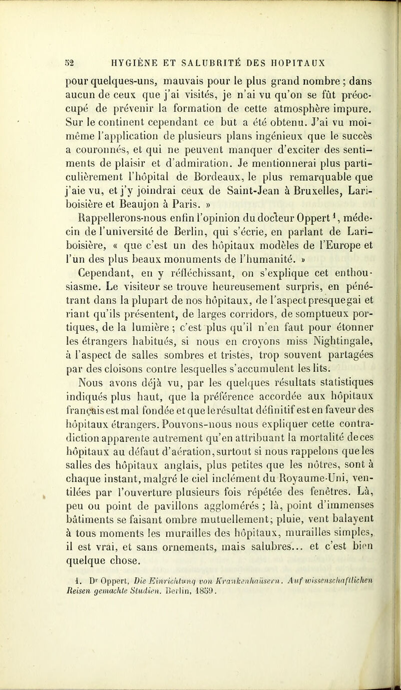 pour quelques-uns, mauvais pour le plus grand nombre ; dans aucun de ceux que j’ai visités, je n’ai vu qu’on se fût préoc- cupé de prévenir la formation de cette atmosphère impure. Sur le continent cependant ce but a été obtenu. J’ai vu moi- même l’application de plusieurs plans ingénieux que le succès a couronnés, et qui ne peuvent manquer d’exciter des senti- ments de plaisir et d’admiration. Je mentionnerai plus parti- culièrement l’hôpital de Bordeaux, le plus remarquable que j’aie vu, et j’y joindrai ceux de Saint-Jean à Bruxelles, Lari- boisière et Beaujon à Paris. » Bappellerons-nous enfin l’opinion du docteur Oppert *, méde- cin de l’université de Berlin, qui s’écrie, en parlant de Lari- boisière, « que c’est un des hôpitaux modèles de l’Europe et l’un des plus beaux monuments de l’humanité. » Cependant, en y réfléchissant, on s’explique cet enthou- siasme. Le visiteur se trouve heureusement surpris, en péné- trant dans la plupart de nos hôpitaux, de l’aspect presquegai et riant qu’ils présentent, de larges corridors, de somptueux por- tiques, de la lumière ; c’est plus qu’il n’en faut pour étonner les étrangers habitués, si nous en croyons miss Nightingale, à l’aspect de salles sombres et tristes, trop souvent partagées par des cloisons contre lesquelles s’accumulent les lits. Nous avons déjà vu, par les quelques résultats statistiques indiqués plus haut, que la préférence accordée aux hôpitaux français est mal fondée et que lerésultat définitif est en faveur des hôpitaux étrangers. Pouvons-nous nous expliquer cette contra- diction apparente autrement qu’en attribuant la mortalité deces hôpitaux au défaut d’aération, surtout si nous rappelons que les salles des hôpitaux anglais, plus petites que les nôtres, sont à chaque instant, malgré le ciel inclément du Royaume-Uni, ven- tilées par l’ouverture plusieurs fois répétée des fenêtres. Là, peu ou point de pavillons agglomérés ; là, point d’immenses bâtiments se faisant ombre mutuellement; pluie, vent balayent à tous moments les murailles des hôpitaux, murailles simples, il est vrai, et sans ornements, mais salubres... et c’est bien quelque chose. I. Dr Oppert, Die Einrichtvnq von Krank&riïliaüsern. Auf w'menschnftlichen Reisen gemachte Studien. Berlin, 1859.