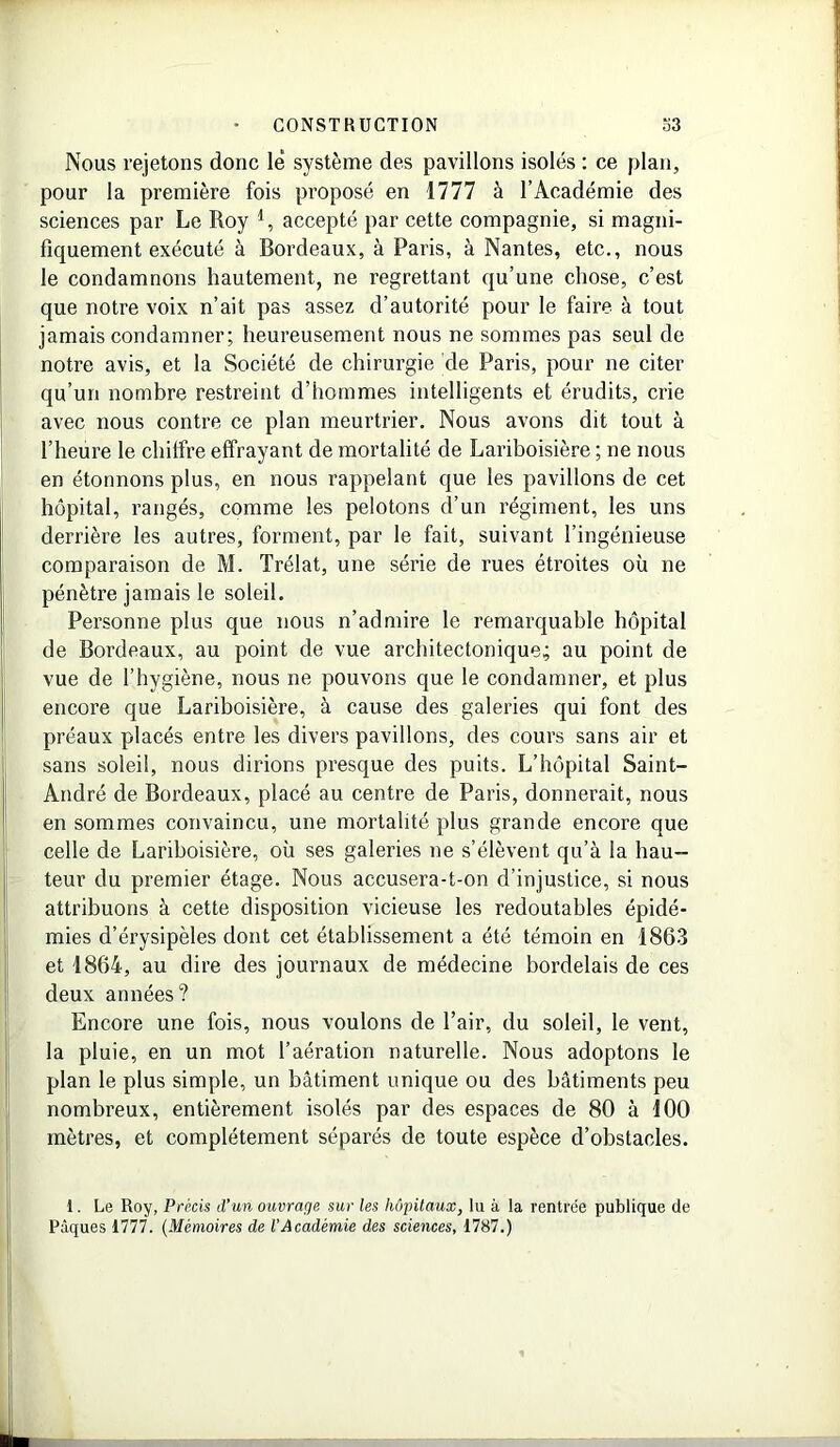 Nous rejetons donc le système des pavillons isolés : ce plan, pour la première fois proposé en 1777 à l’Académie des sciences par Le Roy 4, accepté par cette compagnie, si magni- fiquement exécuté à Bordeaux, à Paris, à Nantes, etc., nous le condamnons hautement, ne regrettant qu’une chose, c’est que notre voix n’ait pas assez d’autorité pour le faire à tout jamais condamner; heureusement nous ne sommes pas seul de notre avis, et la Société de chirurgie de Paris, pour ne citer qu’un nombre restreint d’hommes intelligents et érudits, crie avec nous contre ce plan meurtrier. Nous avons dit tout à l’heure le chiffre effrayant de mortalité de Lariboisière ; ne nous en étonnons plus, en nous rappelant que les pavillons de cet hôpital, rangés, comme les pelotons d’un régiment, les uns derrière les autres, forment, par le fait, suivant l’ingénieuse comparaison de M. Trélat, une série de rues étroites où ne pénètre jamais le soleil. Personne plus que nous n’admire le remarquable hôpital de Bordeaux, au point de vue architectonique; au point de vue de l’hygiène, nous ne pouvons que le condamner, et plus encore que Lariboisière, à cause des galeries qui font des préaux placés entre les divers pavillons, des cours sans air et sans soleil, nous dirions presque des puits. L’hôpital Saint- André de Bordeaux, placé au centre de Paris, donnerait, nous en sommes convaincu, une mortalité plus grande encore que celle de Lariboisière, où ses galeries ne s’élèvent qu’à la hau- teur du premier étage. Nous accusera-t-on d’injustice, si nous attribuons à cette disposition vicieuse les redoutables épidé- mies d’érysipèles dont cet établissement a été témoin en 1863 et 1864, au dire des journaux de médecine bordelais de ces deux années? Encore une fois, nous voulons de l’air, du soleil, le vent, la pluie, en un mot l’aération naturelle. Nous adoptons le plan le plus simple, un bâtiment unique ou des bâtiments peu nombreux, entièrement isolés par des espaces de 80 à 100 mètres, et complètement séparés de toute espèce d’obstacles. 1. Le Roy, Précis d’un ouvrage sur les hôpitaux, lu à la rentrée publique de Pâques 1777. (Mémoires de l’Académie des sciences, 1787.)