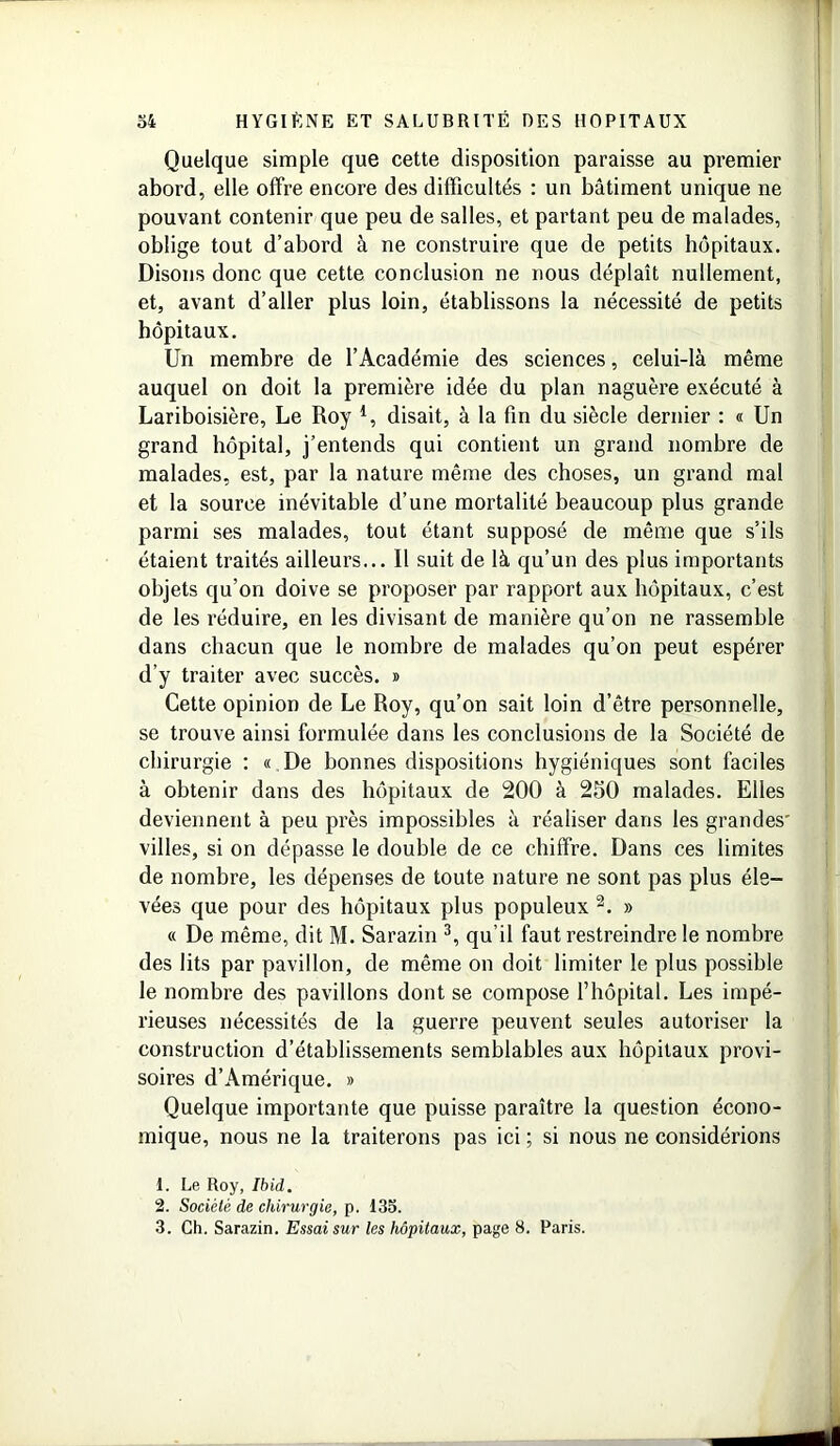 Quelque simple que cette disposition paraisse au premier abord, elle offre encore des difficultés : un bâtiment unique ne pouvant contenir que peu de salles, et partant peu de malades, oblige tout d’abord à ne construire que de petits hôpitaux. Disons donc que cette conclusion ne nous déplaît nullement, et, avant d’aller plus loin, établissons la nécessité de petits hôpitaux. Un membre de l’Académie des sciences, celui-là même auquel on doit la première idée du plan naguère exécuté à Lariboisière, Le Roy *, disait, à la fin du siècle dernier : « Un grand hôpital, j’entends qui contient un grand nombre de malades, est, par la nature même des choses, un grand mal et la source inévitable d’une mortalité beaucoup plus grande parmi ses malades, tout étant supposé de même que s’ils étaient traités ailleurs... Il suit de là qu’un des plus importants objets qu’on doive se proposer par rapport aux hôpitaux, c’est de les réduire, en les divisant de manière qu’on ne rassemble dans chacun que le nombre de malades qu’on peut espérer d’y traiter avec succès. » Cette opinion de Le Roy, qu’on sait loin d’être personnelle, se trouve ainsi formulée dans les conclusions de la Société de chirurgie : « De bonnes dispositions hygiéniques sont faciles à obtenir dans des hôpitaux de 200 à 250 malades. Elles deviennent à peu près impossibles à réaliser dans les grandes villes, si on dépasse le double de ce chiffre. Dans ces limites de nombre, les dépenses de toute nature ne sont pas plus éle- vées que pour des hôpitaux plus populeux 1 2. » « De même, dit M. Sarazin 3, qu’il faut restreindre le nombre des lits par pavillon, de même on doit limiter le plus possible le nombre des pavillons dont se compose l’hôpital. Les impé- rieuses nécessités de la guerre peuvent seules autoriser la construction d’établissements semblables aux hôpitaux provi- soires d’Amérique. » Quelque importante que puisse paraître la question écono- mique, nous ne la traiterons pas ici ; si nous ne considérions 1. Le Roy, Ibid. 2. Société de chirurgie, p. 135. 3. Ch. Sarazin. Essai sur les hôpitaux, page 8. Paris.