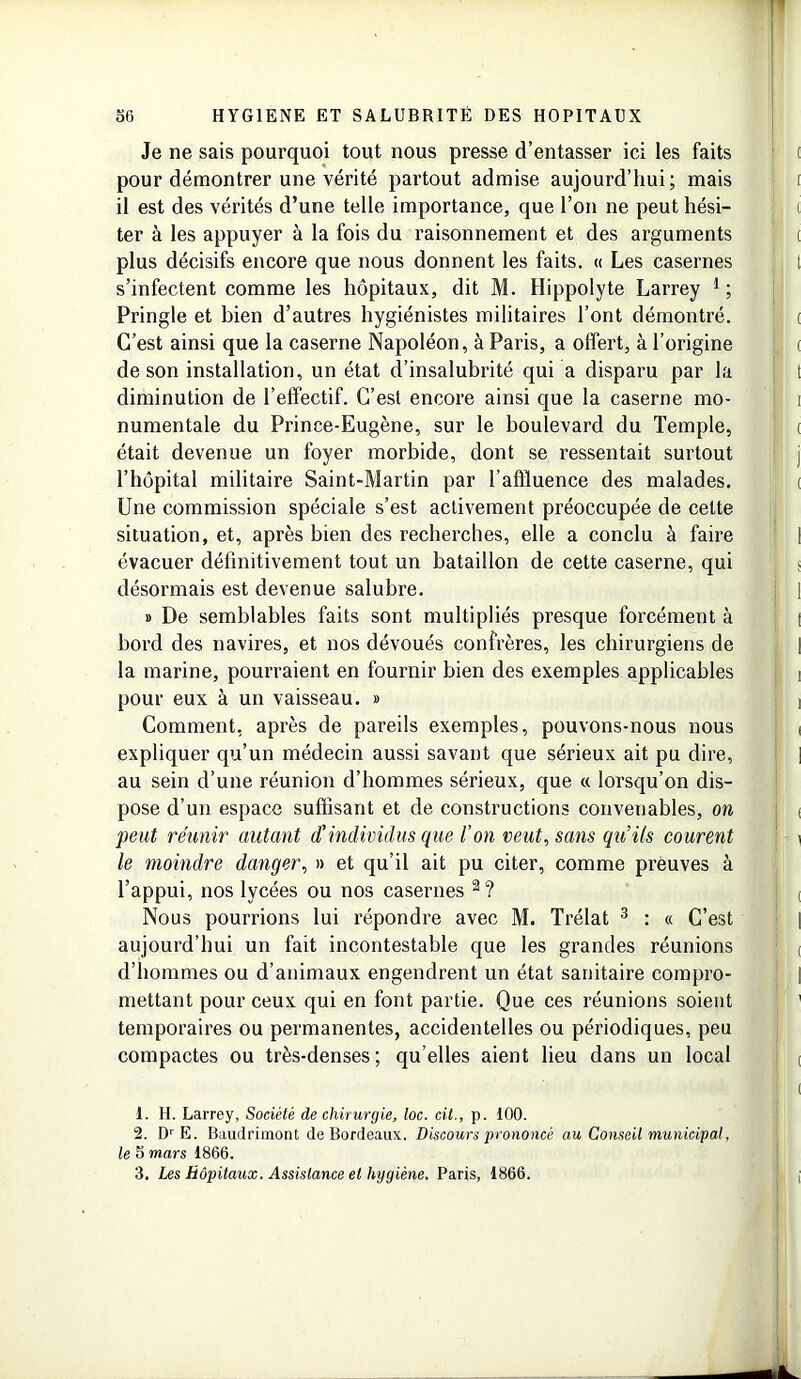 Je ne sais pourquoi tout nous presse d’entasser ici les faits pour démontrer une vérité partout admise aujourd’hui; mais il est des vérités d’une telle importance, que l’on ne peut hési- ter à les appuyer à la fois du raisonnement et des arguments plus décisifs encore que nous donnent les faits. « Les casernes s’infectent comme les hôpitaux, dit M. Hippolyte Larrey 1 ; Pringle et bien d’autres hygiénistes militaires l’ont démontré. C’est ainsi que la caserne Napoléon, à Paris, a offert, à l’origine de son installation, un état d’insalubrité qui a disparu par la diminution de l’effectif. C’est encore ainsi que la caserne mo- numentale du Prince-Eugène, sur le boulevard du Temple, était devenue un foyer morbide, dont se ressentait surtout l’hôpital militaire Saint-Martin par l’affluence des malades. Une commission spéciale s’est activement préoccupée de cette situation, et, après bien des recherches, elle a conclu à faire évacuer définitivement tout un bataillon de cette caserne, qui désormais est devenue salubre. » De semblables faits sont multipliés presque forcément à bord des navires, et nos dévoués confrères, les chirurgiens de la marine, pourraient en fournir bien des exemples applicables pour eux. à un vaisseau. » Comment, après de pareils exemples, pouvons-nous nous expliquer qu’un médecin aussi savant que sérieux ait pu dire, au sein d’une réunion d’hommes sérieux, que « lorsqu’on dis- pose d’un espace suffisant et de constructions convenables, on peut réunir autant d'individus que l’on veut, sans qu’ils courent le moindre danger, » et qu’il ait pu citer, comme preuves à l’appui, nos lycées ou nos casernes 2? Nous pourrions lui répondre avec M. Trélat 3 : « C’est aujourd’hui un fait incontestable que les grandes réunions d’hommes ou d’animaux engendrent un état sanitaire compro- mettant pour ceux qui en font partie. Que ces réunions soient temporaires ou permanentes, accidentelles ou périodiques, peu compactes ou très-denses; qu’elles aient lieu dans un local t. H. Larrey, Société de chirurgie, loc. cit., p. iOO. 2. DrE. Baudrimont de Bordeaux. Discours prononcé au Conseil municipal, le 5 mars 1866. 3. Les Hôpitaux. Assistance et hygiène. Paris, 1866.