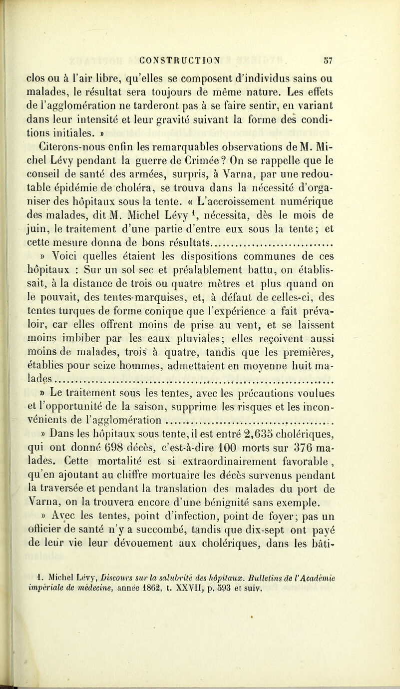 clos ou à l’air libre, qu’elles se composent d’individus sains ou malades, le résultat sera toujours de même nature. Les effets de l’agglomération ne tarderont pas à se faire sentir, en variant dans leur intensité et leur gravité suivant la forme des condi- tions initiales. » Citerons-nous enfin les remarquables observations deM. Mi- chel Lévy pendant la guerre de Crimée? On se rappelle que le conseil de santé des armées, surpris, à Varna, par une redou- table épidémie de choléra, se trouva dans la nécessité d’orga- niser des hôpitaux sous la tente. « L’accroissement numérique des malades, dit M. Michel Lévy 4, nécessita, dès le mois de juin, le traitement d’une partie d’entre eux sous la tente; et cette mesure donna de bons résultats » Voici quelles étaient les dispositions communes de ces hôpitaux : Sur un sol sec et préalablement battu, on établis- sait, à la distance de trois ou quatre mètres et plus quand on le pouvait, des tentes-marquises, et, à défaut de celles-ci, des tentes turques de forme conique que l’expérience a fait préva- loir, car elles offrent moins de prise au vent, et se laissent moins imbiber par les eaux pluviales; elles reçoivent aussi moins de malades, trois à quatre, tandis que les premières, établies pour seize hommes, admettaient en moyenne huit ma- lades » Le traitement sous les tentes, avec les précautions voulues et l’opportunité de la saison, supprime les risques et les incon- vénients de l’agglomération » Dans les hôpitaux sous tente, il est entré 2,635 cholériques, qui ont donné 698 décès, c’est-à-dire 100 morts sur 376 ma- lades. Cette mortalité est si extraordinairement favorable , qu’en ajoutant au chiffre mortuaire les décès survenus pendant la traversée et pendant la translation des malades du port de Varna, on la trouvera encore d’une bénignité sans exemple. » Avec les tentes, point d’infection, point de foyer; pas un officier de santé n’y a succombé, tandis que dix-sept ont payé de leur vie leur dévouement aux cholériques, dans les bâti- 1. Michel Lévy, Discours sur la salubrité des hôpitaux. Bulletins de l’Académie impériale de médecine, année 1862, t. XXVII, p. 393 et suiv.
