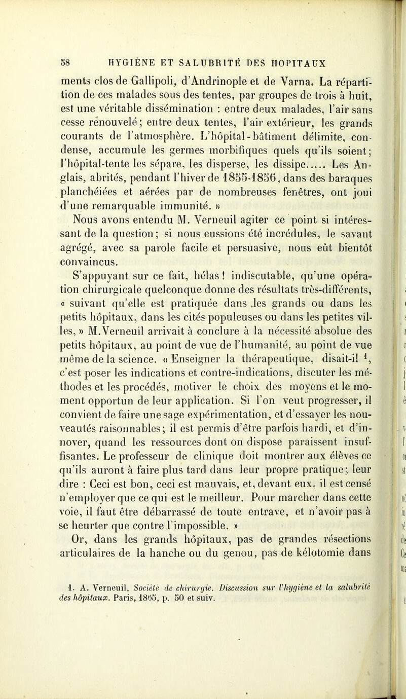 * 58 HYGIÈNE ET SALUBRITÉ UES HOPITAUX ments clos de Gallipoli, d’Andrinople et de Varna. La réparti- tion de ces malades sons des tentes, par groupes de trois à huit, est une véritable dissémination : entre deux malades, l’air sans cesse renouvelé; entre deux tentes, l’air extérieur, les grands courants de l’atmosphère. L’hôpital-bâtiment délimite, con- dense, accumule les germes morbifiques quels qu’ils soient; l’hôpital-tente les sépare, les disperse, les dissipe Les An- glais, abrités, pendant l’hiver de 1855-1856, dans des baraques planchéiées et aérées par de nombreuses fenêtres, ont joui d’une remarquable immunité, n Nous avons entendu M. Verneuil agiter ce point si intéres- sant de la question ; si nous eussions été incrédules, le savant agrégé, avec sa parole facile et persuasive, nous eût bientôt convaincus. S’appuyant sur ce fait, hélas ! indiscutable, qu’une opéra- tion chirurgicale quelconque donne des résultats très-différents, « suivant qu’elle est pratiquée dans .les grands ou dans les i petits hôpitaux, dans les cités populeuses ou dans les petites vil- les, » M. Verneuil arrivait à conclure à la nécessité absolue des i petits hôpitaux, au point de vue de l’humanité, au point de vue r1 i même de la science. «Enseigner la thérapeutique, disait-il I t c’est poser les indications et contre-indications, discuter les mé- ! j thodes et les procédés, motiver le choix des moyens et le mo- i 1 ment opportun de leur application. Si l’on veut progresser, il | ê convient de faire une sage expérimentation, et d’essayer les nou- veautés raisonnables; il est permis d’être parfois hardi, et d’in- v nover, quand les ressources dont on dispose paraissent insuf- I’ lisantes. Le professeur de clinique doit montrer aux élèves ce ; ci qu’ils auront à faire plus tard dans leur propre pratique; leur I si dire : Ceci est bon, ceci est mauvais, et, devant eux, il est censé n’employer que ce qui est le meilleur. Pour marcher dans cette voie, il faut être débarrassé de toute entrave, et n’avoir pas à j in se heurter que contre l’impossible. » ' ré Or, dans les grands hôpitaux, pas de grandes résections ; de articulaires de la hanche ou du genou, pas de kélotomie dans Ce -I un 1. A. Verneuil, Société de chirurgie. Discussion sur l’hygiène et la salubrité des hôpitaux. Paris, 18t55, [). 50 et suiv. I