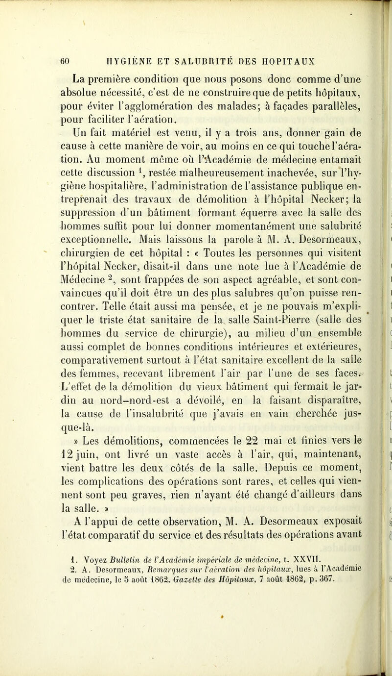 La première condition que nous posons donc comme d’une absolue nécessité, c’est de ne construire que de petits hôpitaux, pour éviter l’agglomération des malades; à façades parallèles, pour faciliter l’aération. Un fait matériel est venu, il y a trois ans, donner gain de cause à cette manière de voir, au moins en ce qui touche l’aéra- tion. Au moment même où l’Académie de médecine entamait cette discussion 1, restée malheureusement inachevée, sur l’hy- giène hospitalière, l’administration de l’assistance publique en- treprenait des travaux de démolition à l’hôpital Necker; la suppression d’un bâtiment formant équerre avec la salle des hommes suffit pour lui donner momentanément une salubrité exceptionnelle. Mais laissons la parole à M. A. Desormeaux, chirurgien de cet hôpital : « Toutes les personnes qui visitent l’hôpital Necker, disait-il dans une note lue à l’Académie de Médecine 2, sont frappées de son aspect agréable, et sont con- vaincues qu’il doit être un des plus salubres qu’on puisse ren- contrer. Telle était aussi ma pensée, et je ne pouvais m’expli- quer le triste état sanitaire de la salle Saint-Pierre (salle des hommes du service de chirurgie), au milieu d’un ensemble aussi complet de bonnes conditions intérieures et extérieures, comparativement surtout à l’état sanitaire excellent de la salle des femmes, recevant librement l’air par l’une de ses faces. L’effet de la démolition du vieux bâtiment qui fermait le jar- din au nord-nord-est a dévoilé, en la faisant disparaître, la cause de l’insalubrité que j’avais en vain cherchée jus- que-là. » Les démolitions, commencées le 22 mai et finies vers le 12 juin, ont livré un vaste accès à l’air, qui, maintenant, vient battre les deux côtés de la salle. Depuis ce moment, les complications des opérations sont rares, et celles qui vien- nent sont peu graves, rien n’ayant été changé d’ailleurs dans la salle. » A l’appui de cette observation, M. A. Desormeaux exposait l’état comparatif du service et des résultats des opérations avant 1. Voyez Bulletin de VAcadémie impériale de médecine, t. XXVII. 2. A. Desormeaux, Remarques sur l'aération des hôpitaux, lues à l’Académie de médecine, le 5 août 1862. Gazette des Hôpitaux, 7 août 1862, p. 367.