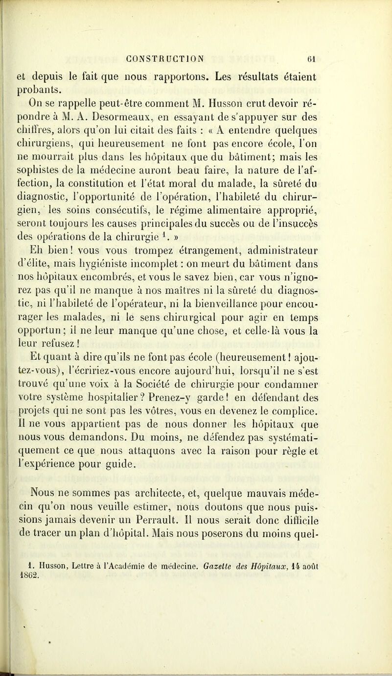 et depuis le fait que nous rapportons. Les résultats étaient probants. On se rappelle peut-être comment M. Husson crut devoir ré- pondre à M. A. Desormeaux, en essayant de s’appuyer sur des chiffres, alors qu’on lui citait des faits : « A entendre quelques chirurgiens, qui heureusement ne font pas encore école, l’on ne mourrait plus dans les hôpitaux que du bâtiment; mais les sophistes de la médecine auront beau faire, la nature de l’af- fection, la constitution et l’état moral du malade, la sûreté du diagnostic, l’opportunité de l’opération, l’habileté du chirur- gien, les soins consécutifs, le régime alimentaire approprié, seront toujours les causes principales du succès ou de l’insuccès des opérations de la chirurgie 1. » Eh bien ! vous vous trompez étrangement, administrateur d’élite, mais hygiéniste incomplet : on meurt du bâtiment dans nos hôpitaux encombrés, et vous le savez bien, car vous n’igno- rez pas qu’il ne manque à nos maîtres ni la sûreté du diagnos- tic, ni l’habileté de l’opérateur, ni la bienveillance pour encou- rager les malades, ni le sens chirurgical pour agir en temps opportun; il ne leur manque qu’une chose, et celle-là vous la leur refusez ! Et quant à dire qu’ils ne font pas école (heureusement ! ajou- tez-vous), l’écririez-vous encore aujourd’hui, lorsqu’il ne s’est trouvé qu’une voix à la Société de chirurgie pour condamner votre système hospitalier ? Prenez-y garde! en défendant des projets qui ne sont pas les vôtres, vous en devenez le complice. 11 ne vous appartient pas de nous donner les hôpitaux que nous vous demandons. Du moins, ne défendez pas systémati- quement ce que nous attaquons avec la raison pour règle et l’expérience pour guide. Nous ne sommes pas architecte, et, quelque mauvais méde- cin qu’on nous veuille estimer, nous doutons que nous puis- sions jamais devenir un Perrault. 11 nous serait donc difficile de tracer un plan d’hôpital. Mais nous poserons du moins quel- 1. Husson, Lettre à l’Académie de médecine. Gazette des Hôpitaux, 14 août 1862.