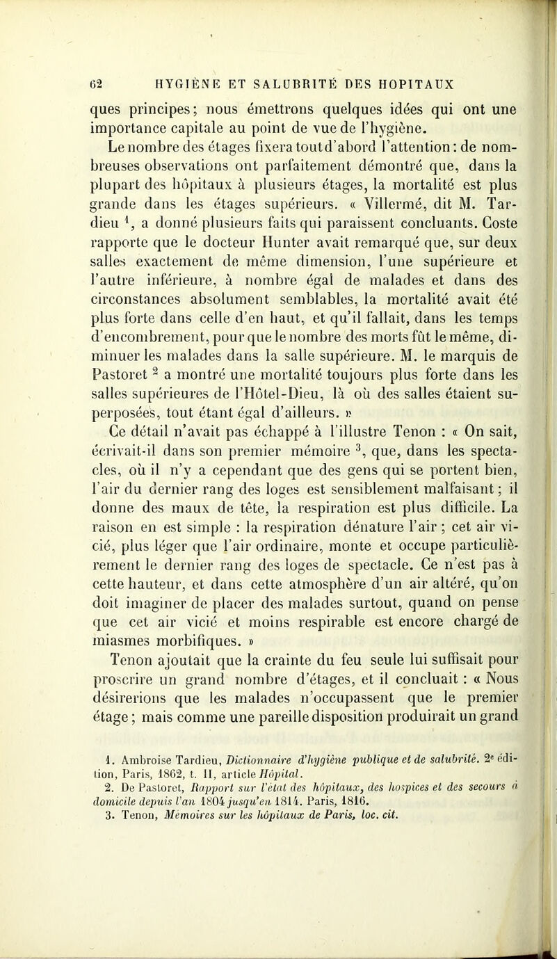 ques principes; nous émettrons quelques idées qui ont une importance capitale au point de vue de l’hygiène. Le nombre des étages fixera toutd’abord l’attention : de nom- breuses observations ont parfaitement démontré que, dans la plupart des hôpitaux à plusieurs étages, la mortalité est plus grande dans les étages supérieurs. « Villermé, dit M. Tar- dieu l, a donné plusieurs faits qui paraissent concluants. Coste rapporte que le docteur Ilunter avait remarqué que, sur deux salles exactement de même dimension, l’une supérieure et l’autre inférieure, à nombre égal de malades et dans des circonstances absolument semblables, la mortalité avait été plus forte dans celle d’en haut, et qu’il fallait, dans les temps d’encombrement, pour que le nombre des morts fût le même, di- minuer les malades dans la salle supérieure. M. le marquis de Pastoret 2 a montré une mortalité toujours plus forte dans les salles supérieures de l’Ilôtel-Dieu, là où des salles étaient su- perposées, tout étant égal d’ailleurs, i; Ce détail n’avait pas échappé à l’illustre Tenon : « On sait, écrivait-il dans son premier mémoire 3, que, dans les specta- cles, où il n’y a cependant que des gens qui se portent bien, l’air du dernier rang des loges est sensiblement malfaisant; il donne des maux de tête, la respiration est plus difficile. La raison en est simple : la respiration dénature l’air ; cet air vi- cié, plus léger que l’air ordinaire, monte et occupe particuliè- rement le dernier rang des loges de spectacle. Ce n’est pas à cette hauteur, et dans cette atmosphère d’un air altéré, qu’on doit imaginer de placer des malades surtout, quand on pense que cet air vicié et moins respirable est encore chargé de miasmes morbifiques. » Tenon ajoutait que la crainte du feu seule lui suffisait pour proscrire un grand nombre d’étages, et il concluait : « Nous désirerions que les malades n’occupassent que le premier étage ; mais comme une pareille disposition produirait un grand 1. Ambroise Tardieu, Dictionnaire d’hygiène publique et de salubrité. 2e edi- lion, Paris, 1862, t. II, article Hôpital. 2. De Pastoret, Rapport sur l'état des hôpitaux, des hospices et des secours à domicile depuis l’an 1804 jusqu’en 1814. Paris, 1816. 3. Tenon, Mémoires sur les hôpitaux de Paris, loc. cit.
