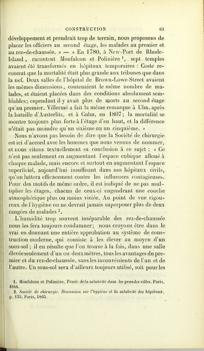 développement et prendrait trop de terrain, nous proposons de placer les officiers au second étage, les malades au premier et au rez-de-chaussée. » — « En 1780, à New-Port de Rhode- Island , racontent Monfalcon et Polinièrel, sept temples avaient été transformés en hôpitaux temporaires : Coste re- connut que la mortalité était plus grande aux tribunes que dans la nef. Deux salles de l’hôpital de Brown-Lowe-Street avaient les mêmes dimensions, contenaient le même nombre de ma- lades, et étaient placées dans des conditions absolument sem- blables; cependant il y avait plus de morts au second étage qu’au premier. Yillermé a fait la même remarque à Ulm, après la bataille d’Austerlitz, et à Culm, en 1807; la mortalité se montre toujours plus forte à l’étage d’en haut, et la différence n’était pas moindre qu’un sixième ou un cinquième. » Nous n’avons pas besoin de dire que la Société de chirurgie est ici d’accord avec les hommes que nous venons de nommer, et nous citons textuellement sa conclusion à ce sujet : « Ce n’est pas seulement en augmentant l’espace cubique alloué à chaque malade, mais encore et surtout en augmentant l'espace superficiel, aujourd’hui insuffisant dans nos hôpitaux civils, qu’on luttera efficacement contre les influences contagieuses. Pour des motifs de même ordre, il est indiqué de ne pas mul- tiplier les étages, chacun de ceux-ci engendrant une couche atmosphérique plus ou moins viciée. Au point de vue rigou- reux de l’hygiène on ne devrait jamais superposer plus de deux rangées de malades 2. L’humidité trop souvent inséparable des rez-de-chaussée nous les fera toujours condamner; nous croyons être dans le vrai en donnant une entière approbation au système de cons- truction moderne, qui consiste à les élever au moyen d’un sous-sol ; il en résulte que l’on trouve à la fois, dans une salle élevéeseulement d’un ou deuxmètres, tous les avantages du pre- mier et du rez-de-chaussée, sans les inconvénients de l’un et de l’autre. Un sous-sol sera d’ailleurs toujours utilisé, soit pour les j! 1. Monfalcon et Polinière, Traité de la salubrité dans les grandes villes. Paris, 1846. 2. Société de chirurgie. Discussion sur l’hygiène et la salubrité des hôpitaux, p. 133. Paris, 1865. ■ I!
