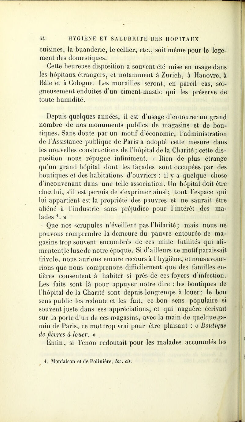 cuisines, la buanderie, le cellier, etc., soit même pour le loge- ment des domestiques. Cette heureuse disposition a souvent été mise en usage dans les hôpitaux étrangers, et notamment à Zurich, à Hanovre, à Bâle et à Cologne. Les murailles seront, en pareil cas, soi- gneusement enduites d’un ciment-mastic qui les préserve de toute humidité. Depuis quelques années, il est d’usage d’entourer un grand nombre de nos monuments publics de magasins et de bou- tiques. Sans doute par un motif d’économie, l’administration de l’Assistance publique de Paris a adopté cette mesure dans les nouvelles constructions de l’hôpital de la Charité; cette dis- position nous répugne infiniment. « Rien de plus étrange qu’un grand hôpital dont les façades sont occupées par des boutiques et des habitations d’ouvriers : il y a quelque chose d’inconvenant dans une telle association. Un hôpital doit être chez lui, s’il est permis de s’exprimer ainsi; tout l’espace qui lui appartient est la propriété des pauvres et ne saurait être aliéné à l’industrie sans préjudice pour l’intérêt des ma- lades l. » Que nos scrupules n’éveillent pas l’hilarité; mais nous ne pouvons comprendre la demeure du pauvre entourée de ma- gasins trop souvent encombrés de ces mille futilités qui ali- mententle luxede notre époque. Si d’ailleurs ce motif paraissait frivole, nous aurions encore recours à l’hygiène, etnousavoue- rions que nous comprenons difficilement que des familles en- tières consentent à habiter si près de ces foyers d infection. Les faits sont là pour appuyer notre dire : les boutiques de l’hôpital de la Charité sont depuis longtemps à louer; le bon sens public les redoute et les fuit, ce bon sens populaire si souvent juste dans ses appréciations, et qui naguère écrivait sur la porte d’un de ces magasins, avec la main de quelque ga- min de Paris, ce mot trop vrai pour être plaisant : « Boutique de fièvres à louer. » Enfin, si Tenon redoutait pour les malades accumulés les 1. Monfalcon et de Polinière, toc. cit.