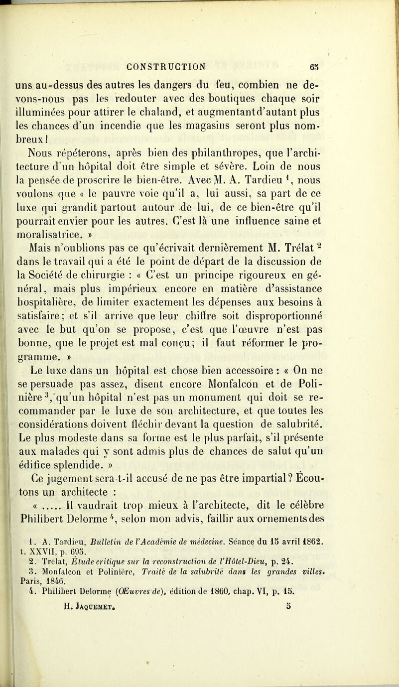 uns au-dessus des autres les dangers du feu, combien ne de- vons-nous pas les redouter avec des boutiques chaque soir illuminées pour attirer le chaland, et augmentantd’autant plus les chances d’un incendie que les magasins seront plus nom- breux I Nous répéterons, après bien des philanthropes, que l’archi- tecture d’un hôpital doit être simple et sévère. Loin de nous la pensée de proscrire le bien-être. AvecM. A. Tardieu *, nous voulons que « le pauvre voie qu’il a, lui aussi, sa part de ce luxe qui grandit partout autour de lui, de ce bien-être qu’il pourrait envier pour les autres. C’est là une influence saine et moralisatrice. » Mais n’oublions pas ce qu’écrivait dernièrement M. Trélat 2 dans le travail qui a été le point de départ de la discussion de la Société de chirurgie : « C’est un principe rigoureux en gé- néral, mais plus impérieux encore en matière d’assistance hospitalière, de limiter exactement les dépenses aux besoins à satisfaire; et s’il arrive que leur chiffre soit disproportionné avec le but qu’on se propose, c’est que l’œuvre n’est pas bonne, que le projet est mal conçu; il faut réformer le pro- gramme. » Le luxe dans un hôpital est chose bien accessoire : « On ne se persuade pas assez, disent encore Monfalcon et de Poli - nière 3, qu'un hôpital n’est pas un monument qui doit se re- commander par le luxe de son architecture, et que toutes les considérations doivent fléchir devant la question de salubrité. Le plus modeste dans sa forme est le plus parfait, s’il présente aux malades qui y sont admis plus de chances de salut qu’un édifice splendide. » Ce jugement sera t-il accusé de ne pas être impartial? Ecou- tons un architecte : « Il vaudrait trop mieux à l’architecte, dit le célèbre Philibert Delorme4, selon mon advis, faillir aux ornements des 1. A. Tardieu, Bulletin de l'Académie de médecine. Séance du 15 avril 1862. t. XXVII, p. 695. 2. Trélat, Etude critique sur la reconstruction de l’Hôtel-Dieu, p. 24. 3. Monfalcon et Polinière, Traité de la salubrité dans les grandes villes. Paris, 1846. 4. Philibert Delorme (OEuvres de), édition de 1860, chap.VI, p. 15. H. Jaquemet. 5