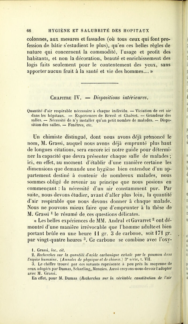 colonnes, aux mesures et fassades (où tous ceux qui font pro- fession de bâtir s’estudient le plus), qu’en ces belles règles de nature qui concernent la commodité, l’usage et prolit des habitants, et non la décoration, beauté et enrichissement des logis faits seulement pour le contentement des yeux, sans apporter aucun fruit à la santé et vie des hommes... » Chapitre IV. — Dispositions intérieures. Quantité d’air respirable nécessaire à chaque individu. — Viciation de cet air dans les hôpitaux. — Expériences de Réveil et Chalvet. — Grandeur des salles. — Nécessité de n’y installer qu’un petit nombre de malades. — Dispo- sition des salles. — Fenêtres, etc. Un chimiste distingué, dont nous avons déjà prônoncé le nom, M. Grassi, auquel nous avons déjà emprunté plus haut de longues citations, sera encore ici notre guide pour détermi- ner la capacité que devra présenter chaque salle de malades ; ici, en effet, au moment d’établir d’une manière certaine les dimensions que demande une hygiène bien entendue d’un ap- partement destiné à contenir de nombreux malades, nous sommes obligé de revenir au principe que nous posions en commençant : la nécessité d’un air constamment pur. Par suite, nous devons étudier, avant d’aller plus loin, la quantité d’air respirable que nous devons donner à chaque malade. Nous ne pouvons mieux faire que d’emprunter à la thèse de M. Grassi 1 le résumé de ces questions délicates. « Les belles expériences de MM. Andral et Gavarret 2 ont dé- montré d’une manière irrévocable que l’homme adulteet bien portant brûle en une heure 1 1 gr. 3 de carbone, soit 171 gr. par vingt-quatre heures 3. Ce carbone se combine avec l’oxy- 1. Grassi, loc. cit. 2. Recherches sur la quantité d’acide carbonique exhalé par le poumon dans l’espèce humaine. (Annales de physique et de chimie.) 3e série, t. VII. 3. Le chiffre trouvé par ces savants représente à peu près la moyenne de ceux adoptés par Dumas, Scharling, Menzies. Aussi croyons-nous devoir l'adopter avec M. Grassi. En effet, pour M. Dumas (Recherches sur la véritable constitution de l’air