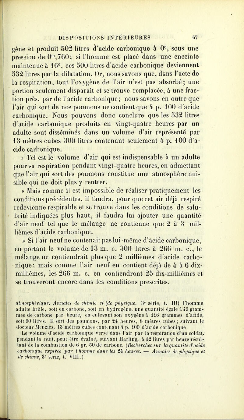 gène et produit 502 litres cl’acide carbonique à 0°, sous une pression de 0m,7G0; si l’homme est placé dans une enceinte maintenue à 16°, ces 500 litres d’acide carbonique deviennent 532 litres par la dilatation. Or, nous savons que, dans l’acte de la respiration, tout l’oxygène de l’air n’est pas absorbé; une portion seulement disparaît et se trouve remplacée, à une frac- tion près, par de l’acide carbonique; nous savons en outre que l’air qui sort de nos poumons ne contient que 4 p. 100 d’acide carbonique. Nous pouvons donc conclure que les 532 litres d’acide carbonique produits en vingt-quatre heures par un adulte sont disséminés dans un volume d’air représenté par 13 mètres cubes 300 litres contenant seulement 4 p. 100 d’a- cide carbonique. » Tel est le volume d’air qui est indispensable à un adulte pour sa respiration pendant vingt-quatre heures, en admettant que l’air qui sort des poumons constitue une atmosphère nui- sible qui ne doit plus y rentrer. » Mais comme il est impossible de réaliser pratiquement les conditions précédentes, il faudra, pour que cet air déjà respiré redevienne respirable et se trouve dans les conditions de salu- brité indiquées plus haut, il faudra lui ajouter une quantité d’air neuf tel que le mélange ne contienne que 2 à 3 mil- lièmes d’acide carbonique. » Si l’air neufne contenait paslui-même d’àcide carbonique, en portant le volume de 13 m. c. 300 litres à 266 m. c., le mélange ne contiendrait plus que 2 millièmes d’acide carbo- nique; mais comme l’air neuf en contient déjà de 4 à 6 dix- millièmes, les 266 m. c. en contiendront 25 dix-millièmes et se trouveront encore dans les conditions prescrites. atmosphérique. Annales de chimie et [de physique. 3e série, t. III) l’homme adulte brûle, soit en carbone, soit en hydrogène, une quantité égale à 19 gram- mes de carbone par heure, en enlevant son oxygène à 116 grammes d’acide, soit 90 litres. Il sort des poumons, par 24 heures, 8 mètres cubes; suivant le docteur Menzies, 13 mètres cubes contenant 4 p. 100 d’acide carbonique. Le volume d’acide carbonique versé dans l’air par la respiration d’un soldat, pendant la nuit, peut être évalué, suivant Harling, à 12 litres par heure résul- tant de la combustion de 6 gr. 50 de carbone. (Recherches sur la quantité d'acide carbonique expirée par l’homme dans les 24 heures. — Annales de physique et de chimie, 3e série, t. VIII.)