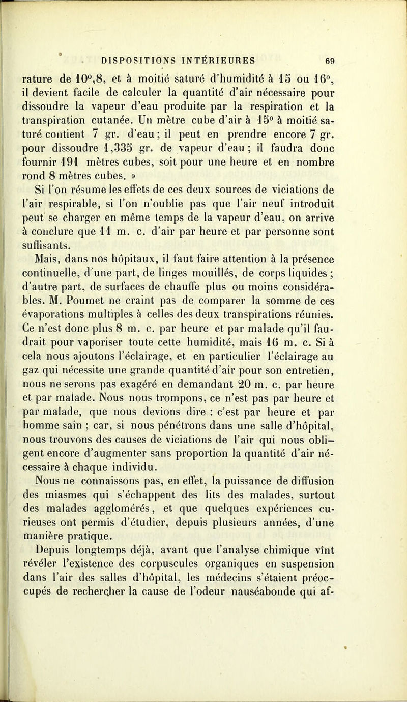rature de 10°,8, et à moitié saturé d’humidité à 15 ou 16°, il devient facile de calculer la quantité d’air nécessaire pour dissoudre la vapeur d’eau produite par la respiration et la transpiration cutanée. Un mètre cube d’air à 15° à moitié sa- turé contient 7 gr. d’eau ; il peut en prendre encore 7 gr. pour dissoudre 1,335 gr. de vapeur d’eau; il faudra donc fournir 191 mètres cubes, soit pour une heure et en nombre rond 8 mètres cubes. » Si l’on résume les effets de ces deux sources de viciations de l’air respirable, si l’on n’oublie pas que l’air neuf introduit peut se charger en même temps de la vapeur d’eau, on arrive à conclure que 11 m. c. d’air par heure et par personne sont suffisants. Mais, dans nos hôpitaux, il faut faire attention à la présence continuelle, d’une part, de linges mouillés, de corps liquides ; d’autre part, de surfaces de chauffe plus ou moins considéra- bles. M. Poumet ne craint pas de comparer la somme de ces évaporations multiples à celles des deux transpirations réunies. Ce n’est donc plus 8 m. c. par heure et par malade qu’il fau- drait pour vaporiser toute cette humidité, mais 16 m. c. Si à cela nous ajoutons l’éclairage, et en particulier l’éclairage au gaz qui nécessite une grande quantité d’air pour son entretien, nous ne serons pas exagéré en demandant 20 m. c. par heure et par malade. Nous nous trompons, ce n’est pas par heure et par malade, que nous devions dire : c’est par heure et par homme sain ; car, si nous pénétrons dans une salle d’hôpital, nous trouvons des causes de viciations de l’air qui nous obli- gent encore d’augmenter sans proportion la quantité d’air né- cessaire à chaque individu. Nous ne connaissons pas, en effet, la puissance de diffusion des miasmes qui s’échappent des lits des malades, surtout des malades agglomérés, et que quelques expériences cu- rieuses ont permis d’étudier, depuis plusieurs années, d’une manière pratique. Depuis longtemps déjà, avant que l’analyse chimique vînt révéler l’existence des corpuscules organiques en suspension dans l’air des salles d’hôpital, les médecins s’étaient préoc- cupés de recherçher la cause de l’odeur nauséabonde qui af-