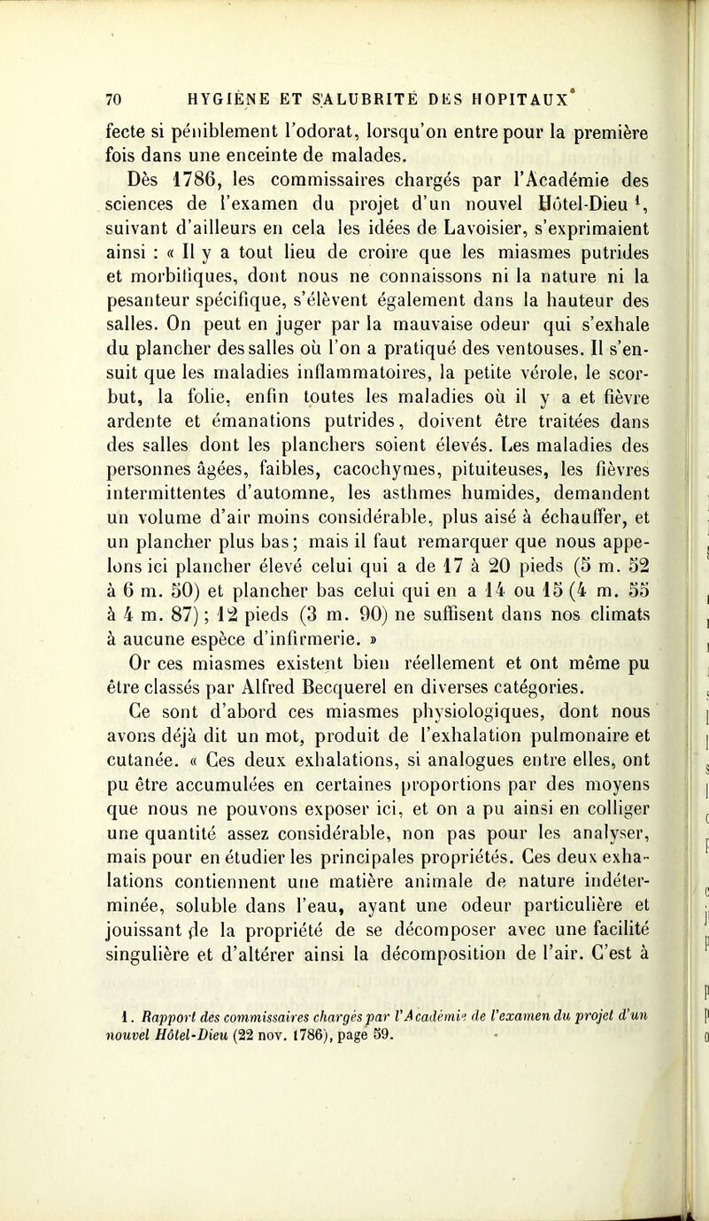 fecte si péniblement l’odorat, lorsqu’on entre pour la première fois dans une enceinte de malades. Dès 1786, les commissaires chargés par l’Académie des sciences de l’examen du projet d’un nouvel Hôtel-Dieu4, suivant d’ailleurs en cela les idées de Lavoisier, s’exprimaient ainsi : « Il y a tout lieu de croire que les miasmes putrides et morbifiques, dont nous ne connaissons ni la nature ni la pesanteur spécifique, s’élèvent également dans la hauteur des salles. On peut en juger par la mauvaise odeur qui s’exhale du plancher des salles où l’on a pratiqué des ventouses. Il s’en- suit que les maladies inflammatoires, la petite vérole, le scor- but, la folie, enfin toutes les maladies où il y a et fièvre ardente et émanations putrides, doivent être traitées dans des salles dont les planchers soient élevés. Les maladies des personnes âgées, faibles, cacochymes, pituiteuses, les fièvres intermittentes d’automne, les asthmes humides, demandent un volume d’air moins considérable, plus aisé à échauffer, et un plancher plus bas; mais il faut remarquer que nous appe- lons ici plancher élevé celui qui a de 17 à 20 pieds (5 m. 52 à 6 m. 50) et plancher bas celui qui en a 14 ou 15 (4 m. 55 à 4 m. 87) ; 12 pieds (3 m. 90) ne suffisent dans nos climats à aucune espèce d’infirmerie. » Or ces miasmes existent bien réellement et ont même pu être classés par Alfred Becquerel en diverses catégories. Ce sont d’abord ces miasmes physiologiques, dont nous avons déjà dit un mot, produit de l’exhalation pulmonaire et cutanée. « Ces deux exhalations, si analogues entre elles, ont pu être accumulées en certaines proportions par des moyens que nous ne pouvons exposer ici, et on a pu ainsi en colliger une quantité assez considérable, non pas pour les analyser, mais pour en étudier les principales propriétés. Ces deux exha- lations contiennent une matière animale de nature indéter- minée, soluble dans l’eau, ayant une odeur particulière et jouissant de la propriété de se décomposer avec une facilité singulière et d’altérer ainsi la décomposition de l’air. C’est à I. Rapport des commissaires chargés par VAcadémie de l'examen du projet d'un nouvel Hôtel-Dieu (22 nov. 1786), page 59.