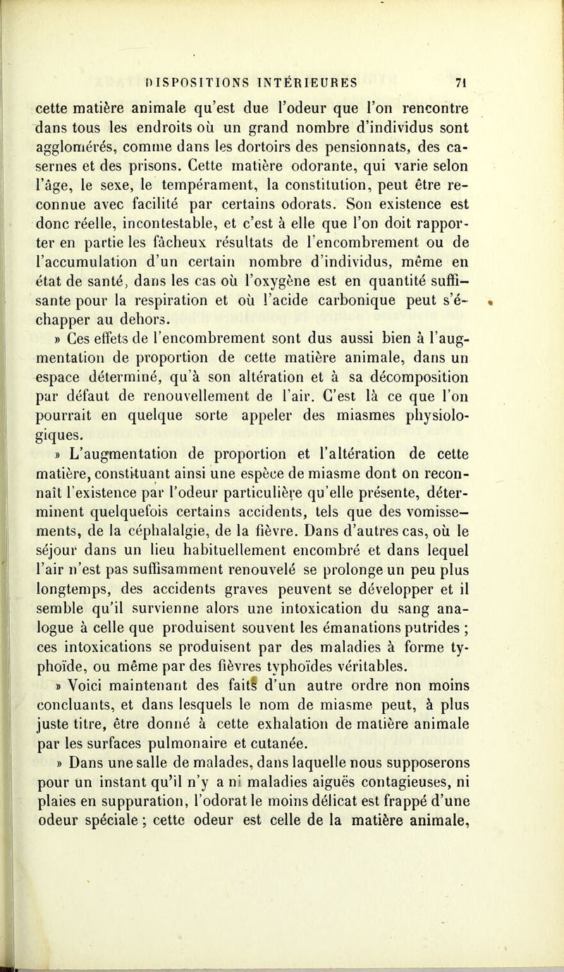 cette matière animale qu’est due l’odeur que l’on rencontre dans tous les endroits où un grand nombre d’individus sont agglomérés, comme dans les dortoirs des pensionnats, des ca- sernes et des prisons. Cette matière odorante, qui varie selon l’âge, le sexe, le tempérament, la constitution, peut être re- connue avec facilité par certains odorats. Son existence est donc réelle, incontestable, et c’est à elle que l’on doit rappor- ter en partie les fâcheux résultats de l’encombrement ou de l’accumulation d’un certain nombre d’individus, même en état de santé, dans les cas où l’oxygène est en quantité suffi- sante pour la respiration et où l’acide carbonique peut s’é- chapper au dehors. » Ces effets de l’encombrement sont dus aussi bien à l’aug- mentation de proportion de cette matière animale, dans un espace déterminé, qu’à son altération et à sa décomposition par défaut de renouvellement de l’air. C’est là ce que l’on pourrait en quelque sorte appeler des miasmes physiolo- giques. » L’augmentation de proportion et l’altération de cette matière, constituant ainsi une espèce de miasme dont on recon- naît l’existence par l’odeur particulière qu’elle présente, déter- minent quelquefois certains accidents, tels que des vomisse- ments, de la céphalalgie, de la fièvre. Dans d’autres cas, où le séjour dans un lieu habituellement encombré et dans lequel l’air n’est pas suffisamment renouvelé se prolonge un peu plus longtemps, des accidents graves peuvent se développer et il semble qu’il survienne alors une intoxication du sang ana- logue à celle que produisent souvent les émanations putrides ; ces intoxications se produisent par des maladies à forme ty- phoïde, ou même par des fièvres typhoïdes véritables. » Voici maintenant des faitè d’un autre ordre non moins concluants, et dans lesquels le nom de miasme peut, à plus juste titre, être donné à cette exhalation de matière animale par les surfaces pulmonaire et cutanée. » Dans une salle de malades, dans laquelle nous supposerons pour un instant qu’il n’y a ni maladies aiguës contagieuses, ni plaies en suppuration, l’odorat le moins délicat est frappé d’une odeur spéciale ; cette odeur est celle de la matière animale,
