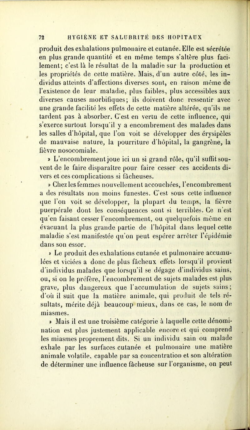 produit des exhalations pulmonaire et cutanée. Elle est sécrétée en plus grande quantité et en même temps s’altère plus faci- lement; c’est là le résultat de la maladie sur la production et les propriétés de cette matière. Mais, d’un autre côté, les in- dividus atteints d’affeetions diverses sont, en raison même de l’existence de leur maladie, plus faibles, plus accessibles aux diverses causes morbifiques; ils doivent donc ressentir avec une grande facilité les effets de cette matière altérée, qu’ils ne tardent pas à absorber. C’est en vertu de cette influence, qui s’exerce surtout lorsqu’il y a encombrement des malades dans les salles d’hôpital, que l’on voit se développer des érysipèles de mauvaise nature, la pourriture d’hôpital, la gangrène, la fièvre nosocomiale. » L’encombrement joue ici un si grand rôle, qu’il suffit sou- vent de le faire disparaître pour faire cesser ces accidents di- vers et ces complications si fâcheuses. » Chez les femmes nouvellement accouchées, l’encombrement a des résultats non moins funestes. C’est sous cette influence que l’on voit se développer, la plupart du temps, la fièvre puerpérale dont les conséquences sont si terribles. Ce n’est qu'en faisant cesser l’encombrement, ou quelquefois même en évacuant la plus grande partie de l’hôpital dans lequel cette maladie s’est manifestée qu’on peut espérer arrêter l’épidémie dans son essor. » Le produit des exhalations cutanée et pulmonaire accumu- lées et viciées a donc de plus fâcheux effets lorsqu'il provient d’individus malades que lorsqu’il se dégage d’individus sains, ou, si on le préfère, l’encombrement de sujets malades est plus grave, plus dangereux que l’accumulation de sujets sains ; d’où il suit que la matière animale, qui produit de tels ré- sultats, mérite déjà beaucoup mieux, dans ce cas, le nom de miasmes. j Mais il est une troisième catégorie à laquelle cette dénomi- nation est plus justement applicable encore et qui comprend les miasmes proprement dits. Si un individu sain ou malade exhale par les surfaces cutanée et pulmonaire une matière animale volatile, capable par sa concentration et son altération de déterminer une influence fâcheuse sur l’organisme, on peut