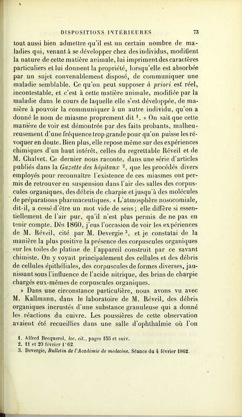 tout aussi bien admettre qu’il est un certain nombre de ma- ladies qui, venant à se développer chez des individus, modifient la nature de cette matière animale, lui impriment des caractères particuliers et lui donnent la propriété, lorsqu’elle est absorbée par un sujet convenablement disposé, de communiquer une maladie semblable. Ce qu’on peut supposer à priori est' réel, incontestable, et c’est à cette matière animale, modifiée par la maladie dans le cours de laquelle elle s’est développée, de ma- nière à pouvoir la communiquer à un autre individu, qu’on a donné le nom de miasme proprement dit 1. » On sait que cette manière de voir est démontrée par des faits probants, malheu- reusement d’une fréquence trop grande pour qu’on puisse les ré- voquer en doute. Bien plus, elle repose même sur des expériences chimiques d’un haut intérêt, celles du regrettable Réveil et de M. Chalvet. Ce dernier nous raconte, dans une série d’articles publiés dans la Gazette des hôpitaux 2, que les procédés divers employés pour reconnaître l’existence de ces miasmes ont per- mis de retrouver en suspension dans l’air des salles des corpus- cules organiques, des débris de charpie et jusqu’à des molécules de préparations pharmaceutiques. « L’atmosphère nosocomiale, dit-il, a cessé d’être un mot vide de sens; elle diffère si essen- tiellement de l’air pur, qu’il n’est plus permis de ne pas en tenir compte. Dès 1860, j’eus l’occasion de voir les expériences de M. Réveil, cité par M. Devergie 3, et je constatai de la manière la plus positive la présence des corpuscules organiques sur les toiles de platine de l appareil construit par ce savant chimiste. On y voyait principalement des cellules et des débris de cellules épithéliales, des corpuscules de formes diverses, jau- nissant sous l’influence de l’acide nitrique, des brins de charpie chargés eux-mêmes de corpuscules organiques. » Dans une circonstance particulière, nous avons vu avec M. Kallmann, dans le laboratoire de M. Réveil, des débris organiques incrustés d’une substance granuleuse qui a donné les réactions du cuivre. Les poussières de cette observation avaient été recueillies dans une salle d’ophthalmie où l’on 1. Alfred Becquerel, loc, cit., pages 155 et suiv. 2. Il et 20 février l''62, 3. Devergie, Bulletin de l'Académie de médecine. Séance du 4 février 1862.