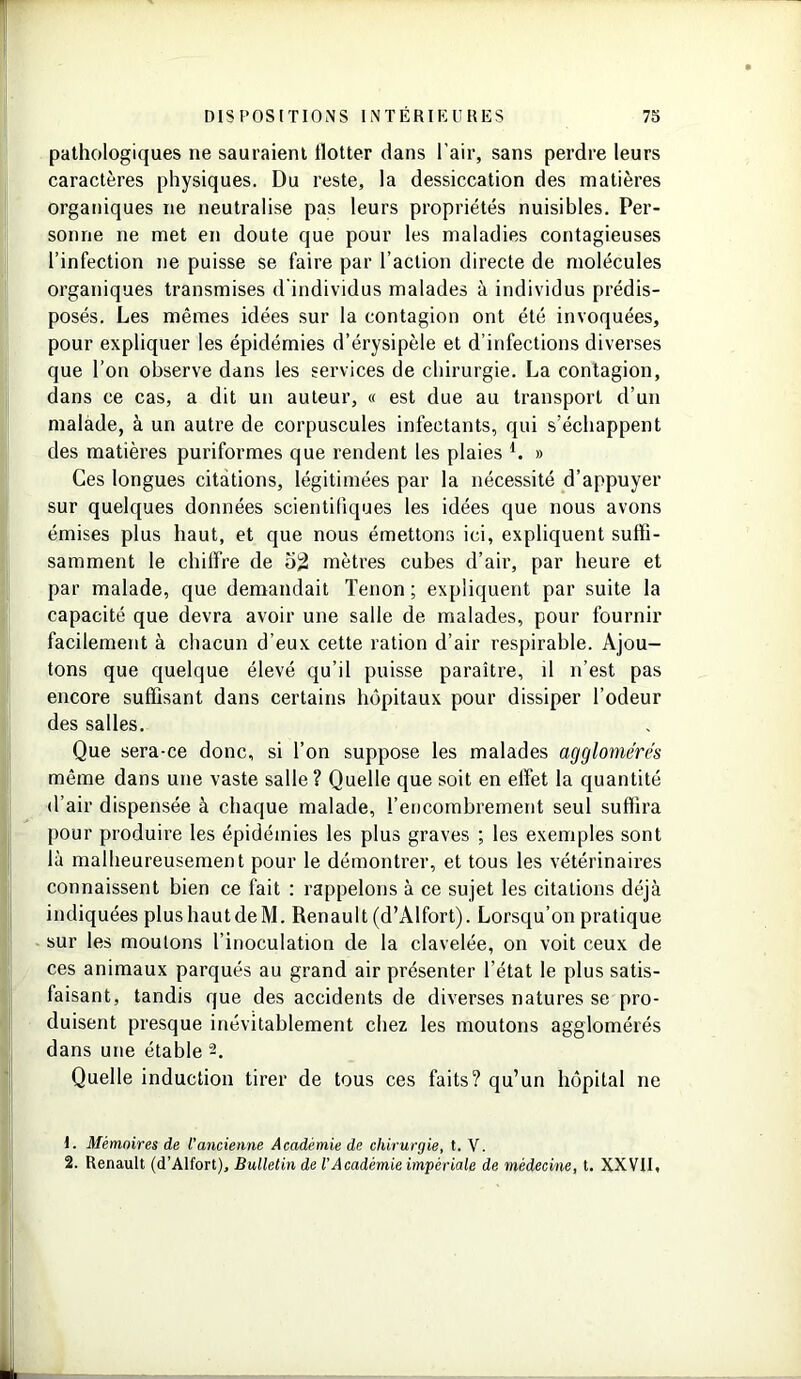 pathologiques ne sauraient tlotter dans l’air, sans perdre leurs caractères physiques. Du reste, la dessiccation des matières organiques ne neutralise pas leurs propriétés nuisibles. Per- sonne ne met en doute que pour les maladies contagieuses l’infection ne puisse se faire par l’action directe de molécules organiques transmises d'individus malades à individus prédis- posés. Les mêmes idées sur la contagion ont été invoquées, pour expliquer les épidémies d’érysipèle et d’infections diverses que l’on observe dans les services de chirurgie. La contagion, dans ce cas, a dit un auteur, « est due au transport d’un malade, à un autre de corpuscules infectants, qui s’échappent des matières puriformes que rendent les plaies L » Ces longues citations, légitimées par la nécessité d’appuyer sur quelques données scientifiques les idées que nous avons émises plus haut, et que nous émettons ici, expliquent suffi- samment le chiffre de 52 mètres cubes d’air, par heure et par malade, que demandait Tenon ; expliquent par suite la capacité que devra avoir une salle de malades, pour fournir facilement à chacun d’eux cette ration d’air respirable. Ajou- tons que quelque élevé qu’il puisse paraître, il n’est pas encore suffisant dans certains hôpitaux pour dissiper l’odeur des salles. Que sera-ce donc, si l’on suppose les malades agglomérés même dans une vaste salle? Quelle que soit en effet la quantité d’air dispensée à chaque malade, l’encombrement seul suffira pour produire les épidémies les plus graves ; les exemples sont là malheureusement pour le démontrer, et tous les vétérinaires connaissent bien ce fait : rappelons à ce sujet les citations déjà indiquées plushautdeM. Renault (d’Alfort). Lorsqu’on pratique sur les moutons l’inoculation de la clavelée, on voit ceux de ces animaux parqués au grand air présenter l’état le plus satis- faisant, tandis que des accidents de diverses natures se pro- duisent presque inévitablement chez les moutons agglomérés dans une étable 2. Quelle induction tirer de tous ces faits? qu’un hôpital 11e 1. Mémoires de l’ancienne Académie de chirurgie, t. V. 2. Renault (d’Alfort), Bulletin de VAcadémie impériale de médecine, t. XXVII,