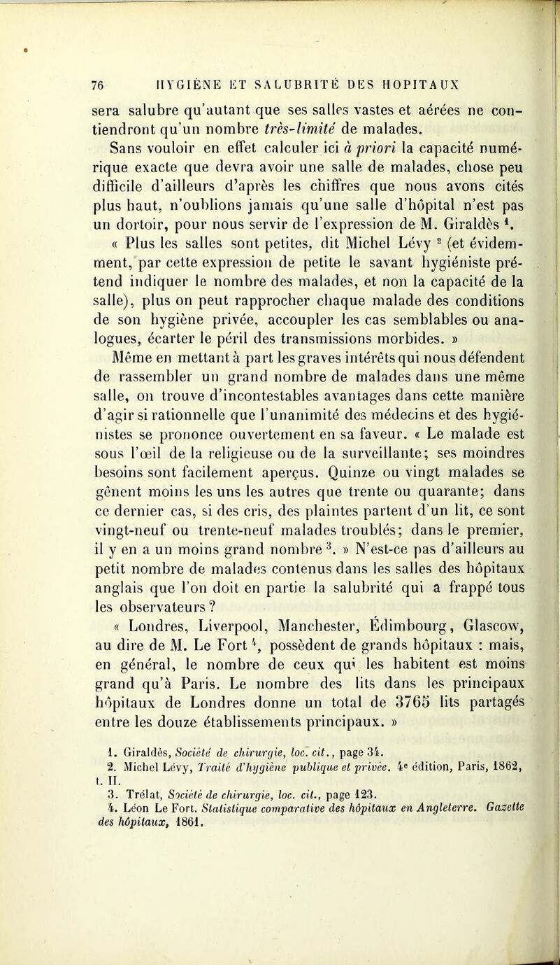 sera salubre qu’autant que ses salles vastes et aérées ne con- tiendront qu’un nombre très-limité de malades. Sans vouloir en effet calculer ici à priori la capacité numé- rique exacte que devra avoir une salle de malades, chose peu difficile d’ailleurs d’après les chiffres que nous avons cités plus haut, n’oublions jamais qu’une salle d’hôpital n’est pas un dortoir, pour nous servir de l’expression de M. Giraldès l. « Plus les salles sont petites, dit Michel Lévy 2 (et évidem- ment, par cette expression de petite le savant hygiéniste pré- tend indiquer le nombre des malades, et non la capacité de la salle), plus on peut rapprocher chaque malade des conditions de son hygiène privée, accoupler les cas semblables ou ana- logues, écarter le péril des transmissions morbides. » Même en mettant à part les graves intérêts qui nous défendent de rassembler un grand nombre de malades dans une même salle, on trouve d’incontestables avantages dans cette manière d’agir si rationnelle que l’unanimité des médecins et des hygié- nistes se prononce ouvertement en sa faveur. « Le malade est sous l’œil de la religieuse ou de la surveillante; ses moindres besoins sont facilement aperçus. Quinze ou vingt malades se gênent moins les uns les autres que trente ou quarante; dans ce dernier cas, si des cris, des plaintes partent d’un lit, ce sont vingt-neuf ou trente-neuf malades troublés; dans le premier, il y en a un moins grand nombre3 4. » N’est-ce pas d’ailleurs au petit nombre de malades contenus dans les salles des hôpitaux anglais que l’on doit en partie la salubrité qui a frappé tous les observateurs? « Londres, Liverpool, Manchester, Edimbourg, Glascow, au dire de M. Le Forti, possèdent de grands hôpitaux : mais, en général, le nombre de ceux qu; les habitent est moins grand qu’à Paris. Le nombre des lits dans les principaux hôpitaux de Londres donne un total de 3765 lits partagés entre les douze établissements principaux. » 1. Giraldès, Société de chirurgie, loc. cit., page 34. 2. Michel Lévy, Traité d'hygiène publique et privée. 4e édition, Paris, 1862, t. II. 3. Trélat, Société de chirurgie, loc. cit., page 123. 4. Léon Le Fort. Statistique comparative des hôpitaux en Angleterre. Gazette des hôpitaux, 1861.