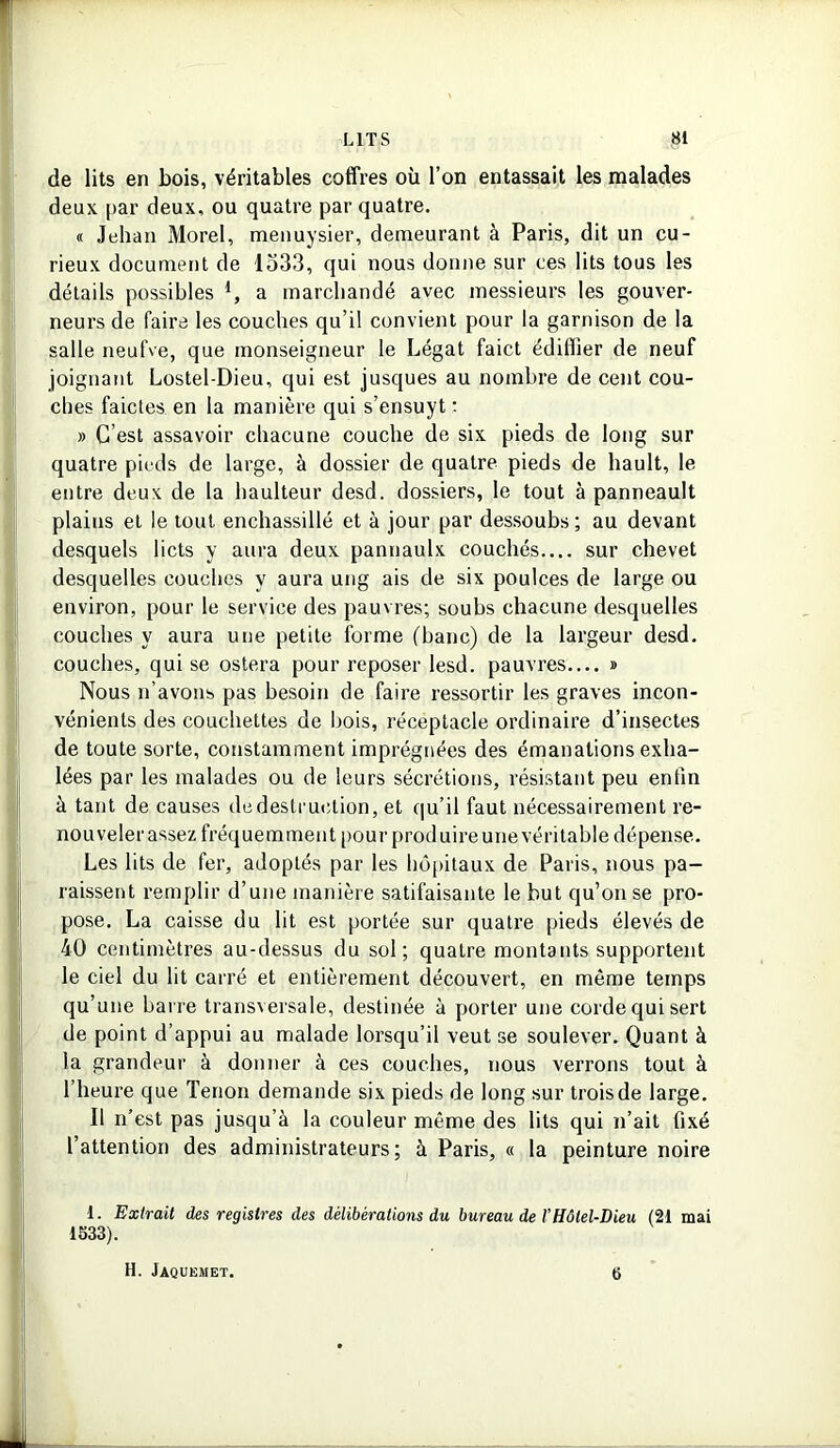 de lits en bois, véritables coffres où l’on entassait les malades deux par deux, ou quatre par quatre. « Jehan Morel, menuysier, demeurant à Paris, dit un cu- rieux document de 1533, qui nous donne sur ces lits tous les détails possibles a marchandé avec messieurs les gouver- neurs de faire les couches qu’il convient pour la garnison de la salle neufve, que monseigneur le Légat faict édifiier de neuf joignant Lostel-Dieu, qui est jusques au nombre de cent cou- ches faictes en la manière qui s’ensuyt : » C’est assavoir chacune couche de six pieds de long sur quatre pieds de large, à dossier de quatre pieds de hault, le entre deux de la haulteur desd. dossiers, le tout à panneault plains et le tout enchassillé et à jour par dessoubs ; au devant desquels licts y aura deux pannaulx couchés sur chevet desquelles couches y aura ung ais de six poulces de large ou environ, pour le service des pauvres; soubs chacune desquelles couches y aura une petite forme (banc) de la largeur desd. couches, qui se ostera pour reposer lesd. pauvres— » Nous n’avons pas besoin de faire ressortir les graves incon- vénients des couchettes de bois, réceptacle ordinaire d’insectes de toute sorte, constamment imprégnées des émanations exha- lées par les malades ou de leurs sécrétions, résistant peu enfin à tant de causes de destruction, et qu’il faut nécessairement re- nouveler assez fréquemment pour produire une véritable dépense. Les lits de fer, adoptés par les hôpitaux de Paris, nous pa- raissent remplir d’une manière satifaisante le but qu’on se pro- pose. La caisse du lit est portée sur quatre pieds élevés de 40 centimètres au-dessus du sol; quatre montants supportent le ciel du ht carré et entièrement découvert, en même temps qu’une barre transversale, destinée à porter une corde qui sert de point d’appui au malade lorsqu’il veut se soulever. Quant à la grandeur à donner à ces couches, nous verrons tout à l’heure que Tenon demande six pieds de long sur trois de large. Il n’est pas jusqu’à la couleur même des lits qui n’ait fixé l’attention des administrateurs; à Paris, « la peinture noire 1. Extrait des registres des délibérations du bureau de l’Hôtel-Dieu (21 mai 1533). H. Jaquemet. 6