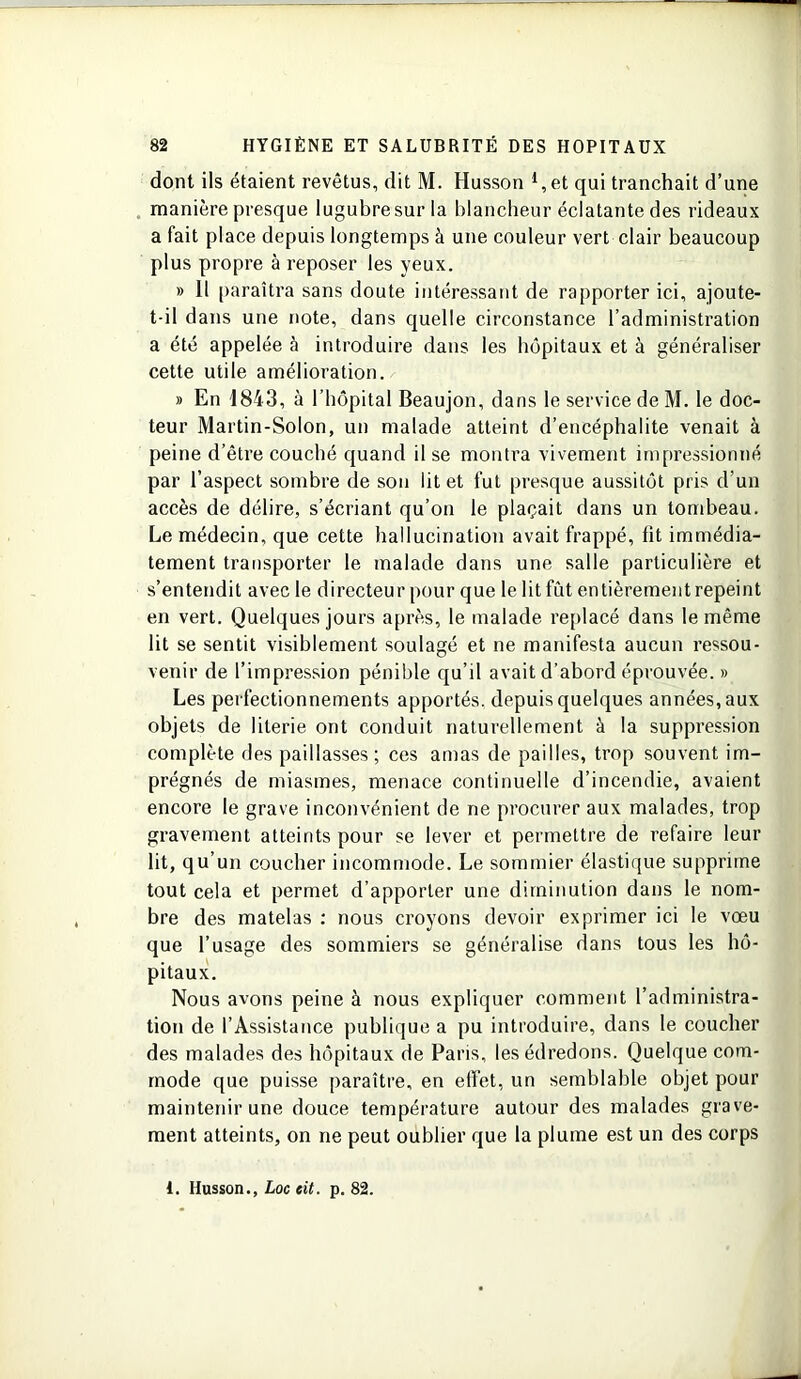 dont ils étaient revêtus, dit M. Husson 1,et qui tranchait d’une manière presque lugubresuria blancheur éclatante des rideaux a fait place depuis longtemps à une couleur vert clair beaucoup plus propre à reposer les yeux. » 11 paraîtra sans doute intéressant de rapporter ici, ajoute- t-il dans une note, dans quelle circonstance l’administration a été appelée à introduire dans les hôpitaux et à généraliser cette utile amélioration. » En 1843, à l’hôpital Beaujon, dans le service de M. le doc- teur Martin-Solon, un malade atteint d’encéphalite venait à peine d’être couché quand il se montra vivement impressionné par l’aspect sombre de sou lit et fut presque aussitôt pris d’un accès de délire, s’écriant qu’on le plaçait dans un tombeau. Le médecin, que cette hallucination avait frappé, lit immédia- tement transporter le malade dans une salle particulière et s’entendit avec le directeur pour que le lit fût entièrement repeint en vert. Quelques jours après, le malade replacé dans le même lit se sentit visiblement soulagé et ne manifesta aucun ressou- venir de l’impression pénible qu’il avait d’abord éprouvée. » Les perfectionnements apportés, depuis quelques années, aux objets de literie ont conduit naturellement à la suppression complète des paillasses; ces amas de pailles, trop souvent im- prégnés de miasmes, menace continuelle d’incendie, avaient encore le grave inconvénient de ne procurer aux malades, trop gravement atteints pour se lever et permettre de refaire leur lit, qu’un coucher incommode. Le sommier élastique supprime tout cela et permet d’apporter une diminution dans le nom- bre des matelas : nous croyons devoir exprimer ici le vœu que l’usage des sommiers se généralise dans tous les hô- pitaux. Nous avons peine à nous expliquer comment l’administra- tion de l’Assistance publique a pu introduire, dans le coucher des malades des hôpitaux de Paris, les édredons. Quelque com- mode que puisse paraître, en effet, un semblable objet pour maintenir une douce température autour des malades grave- ment atteints, on ne peut oublier que la plume est un des corps 1. Husson., Loc eit. p. 82.