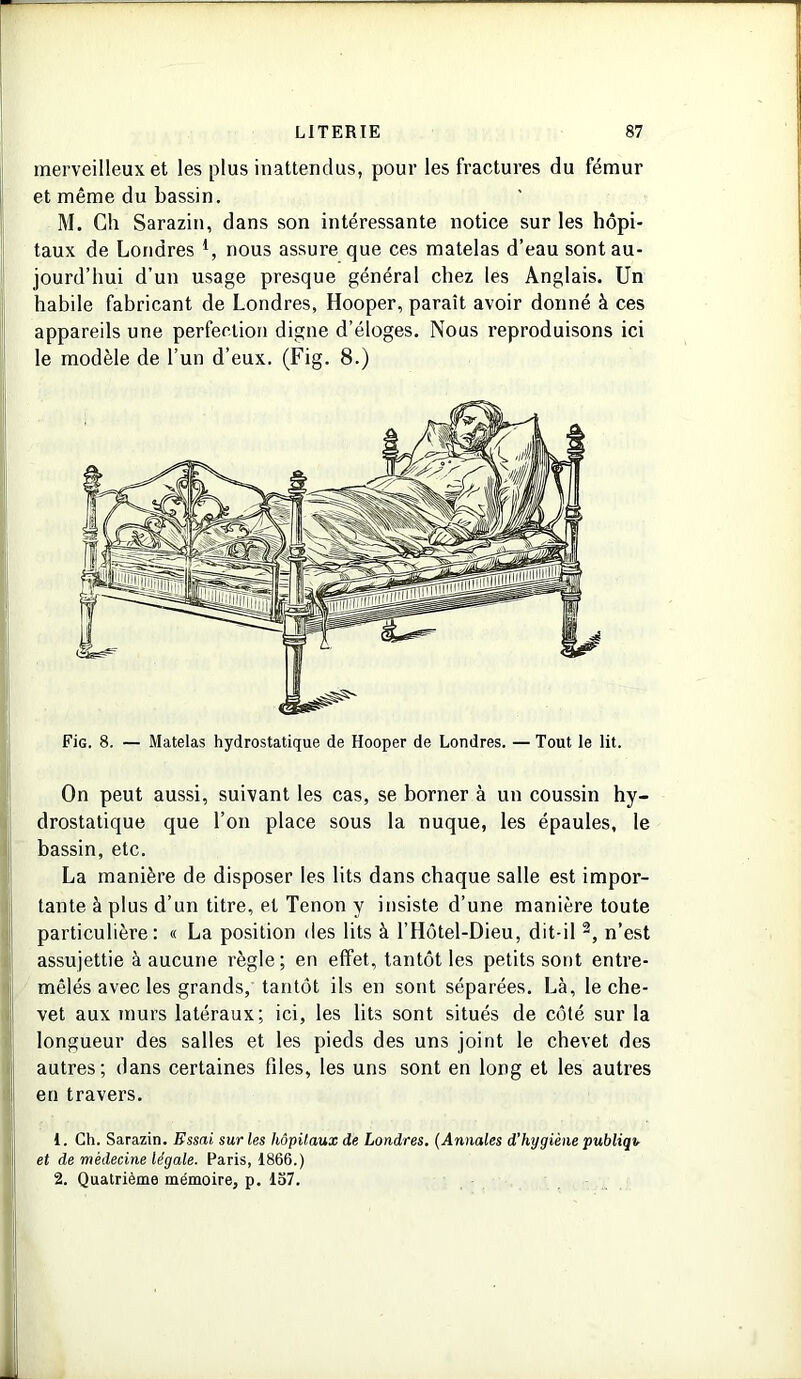 merveilleux et les plus inattendus, pour les fractures du fémur et même du bassin. M. Ch Sarazin, dans son intéressante notice sur les hôpi- taux de Londres *, nous assure que ces matelas d’eau sont au- jourd’hui d’un usage presque général chez les Anglais. Un habile fabricant de Londres, Hooper, paraît avoir donné à ces appareils une perfection digne d’éloges. Nous reproduisons ici le modèle de l’un d’eux. (Fig. 8.) FiG. 8. — Matelas hydrostatique de Hooper de Londres. — Tout le lit. On peut aussi, suivant les cas, se borner à un coussin hy- drostatique que l’on place sous la nuque, les épaules, le bassin, etc. La manière de disposer les lits dans chaque salle est impor- tante à plus d’un titre, et Tenon y insiste d’une manière toute particulière: « La position des lits à l’Hôtel-Dieu, dit-il 1 2, n’est assujettie à aucune règle; en effet, tantôt les petits sont entre- mêlés avec les grands, tantôt ils en sont séparées. Là, le che- vet aux murs latéraux; ici, les lits sont situés de côté sur la longueur des salles et les pieds des uns joint le chevet des autres; dans certaines files, les uns sont en long et les autres en travers. 1. Ch. Sarazin. Essai sur les hôpitaux de Londres. (Annales d’hygiène publiqv et de médecine légale. Paris, 1866.) 2. Quatrième mémoire, p. 137.
