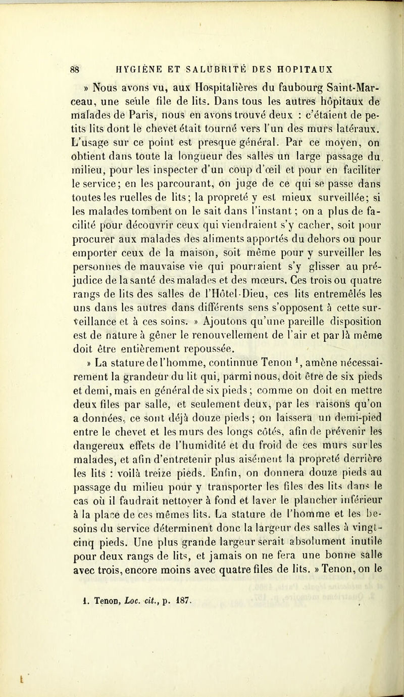 » Nous avons vu, aux Hospitalières du faubourg Saint-Mar- ceau, une seule file de lits. Dans tous les autres hôpitaux de malades de Paris, nous en avons trouvé deux : c’étaient de pe- tits lits dont le chevet était tourné vers l’un des murs latéraux. L’usage sur ce point est presque général. Par ce moyen, on obtient dans toute la longueur des salles un large passage du milieu, pour les inspecter d’un coup d’œil et pour en faciliter le service; en les parcourant, on juge de ce qui se passe dans toutes les ruelles de lits; la propreté y est mieux surveillée; si les malades tombent on le sait dans l’instant ; on a plus de fa- cilité pour découvrir ceux qui viendraient s’y cacher, soit pour procurer aux malades des aliments apportés du dehors ou pour emporter ceux de la maison, soit même pour y surveiller les personnes de mauvaise vie qui pourraient s’y glisser au pré- judice de la santé des malades et des mœurs. Ces trois ou quatre rangs de lits des salles de l’Hôtel-Dieu, ces lits entremêlés les uns dans les autres dans différents sens s’opposent à cette sur- veillance et à ces soins. » Ajoutons qu’une pareille disposition est de nature à gêner le renouvellement de l’air et par là même doit être entièrement repoussée. » La stature de l’homme, continnue Tenon *, amène nécessai- rement la grandeur du lit qui, parmi nous, doit être de six pieds et demi, mais en général de six pieds ; comme on doit en mettre deux files par salle, et seulement deux, par les raisons qu’on a données, ce sont déjà douze pieds; on laissera un demi-pied entre le chevet et les murs des longs côtés, afin de prévenir les dangereux effets de l’humidité et du froid de ces murs sur les malades, et afin d’entretenir plus aisément la propreté derrière les lits : voilà treize pieds. Enfin, on donnera douze pieds au passage du milieu pour y transporter les files des lits dans le cas où il faudrait nettoyer à fond et laver le plancher inférieur à la place de ces mêmes lits. La stature de l’homme et les be- soins du service déterminent donc la largeur des salles à vingt- cinq pieds. Une plus grande largeur serait absolument inutile pour deux rangs de lits, et jamais on ne fera une bonne salle avec trois, encore moins avec quatre files de lits. «Tenon, on le i. TenoD, Loc. cit., p. 187.