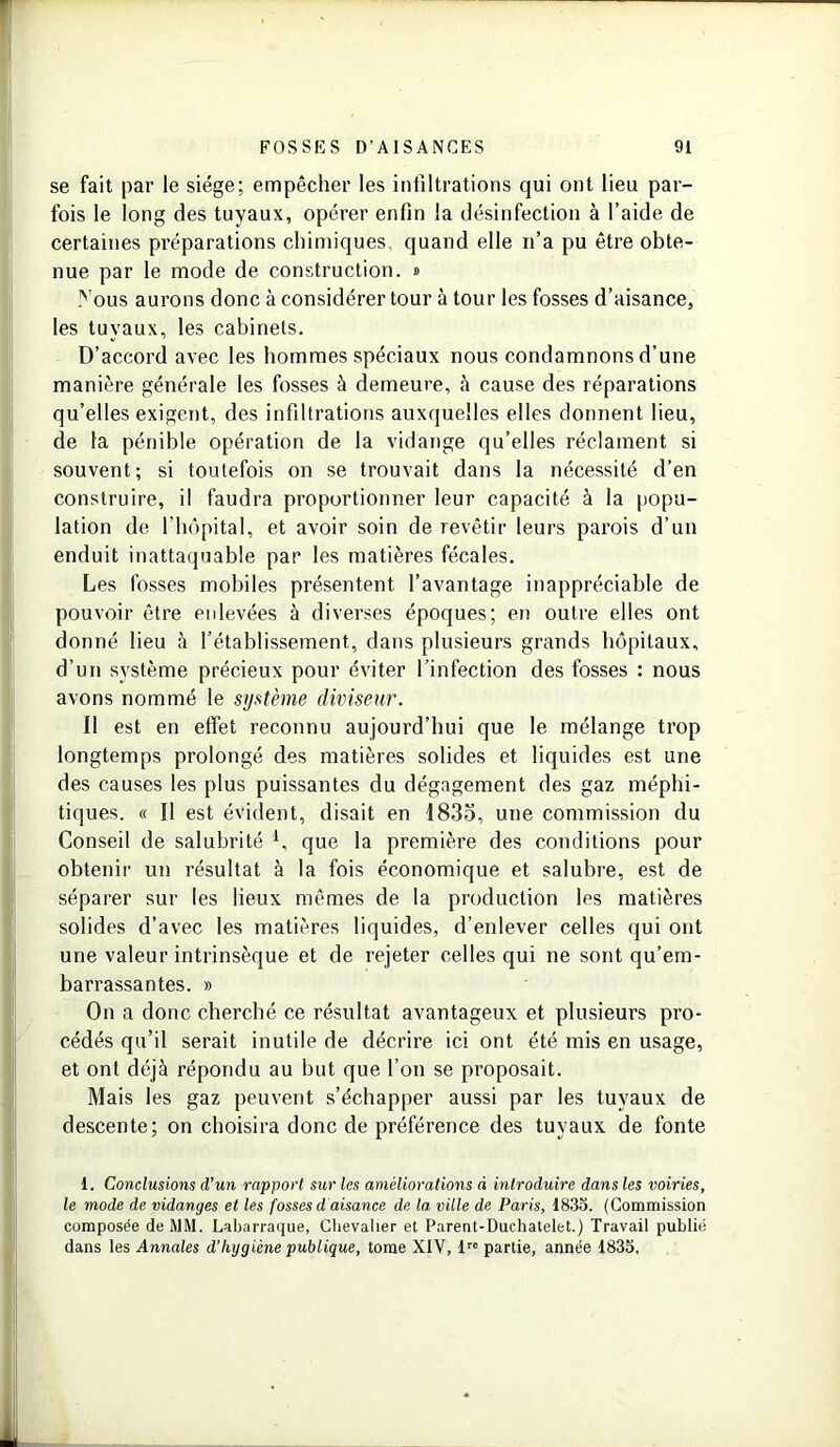 se fait par le siège; empêcher les infiltrations qui ont lieu par- fois le long des tuyaux, opérer enfin la désinfection à l’aide de certaines préparations chimiques, quand elle n’a pu être obte- nue par le mode de construction. » Nous aurons donc à considérer tour à tour les fosses d’aisance, les tuyaux, les cabinets. D’accord avec les hommes spéciaux nous condamnons d’une manière générale les fosses à demeure, à cause des réparations qu’elles exigent, des infiltrations auxquelles elles donnent lieu, de la pénible opération de la vidange qu’elles réclament si souvent; si toutefois on se trouvait dans la nécessité d’en construire, il faudra proportionner leur capacité à la popu- lation de l’hôpital, et avoir soin de revêtir leurs parois d’un enduit inattaquable par les matières fécales. Les fosses mobiles présentent l’avantage inappréciable de pouvoir être enlevées à diverses époques; en outre elles ont donné lieu à l’établissement, dans plusieurs grands hôpitaux, d’un système précieux pour éviter l’infection des fosses : nous avons nommé le système diviseur. Il est en effet reconnu aujourd’hui que le mélange trop longtemps prolongé des matières solides et liquides est une des causes les plus puissantes du dégagement des gaz méphi- tiques. « Il est évident, disait en 1835, une commission du Conseil de salubrité 1 * * 4, que la première des conditions pour obtenir un résultat à la fois économique et salubre, est de séparer sur les lieux mêmes de la production les matières solides d’avec les matières liquides, d’enlever celles qui ont une valeur intrinsèque et de rejeter celles qui ne sont qu’em- barrassantes. » On a donc cherché ce résultat avantageux et plusieurs pro- cédés qu’il serait inutile de décrire ici ont été mis en usage, et ont déjà répondu au but que l’on se proposait. Mais les gaz peuvent s’échapper aussi par les tuyaux de descente; on choisira donc de préférence des tuyaux de fonte 1. Conclusions d’un rapport sur les améliorations à introduire dans les voiries, le mode de vidanges et les fosses d aisance de la ville de Paris, 1835. (Commission composée de MM. Labarraque, Chevalier et Parent-Duchatelet.) Travail publié dans les Annales d’hygiène publique, tome XIV, lre partie, année 1835.