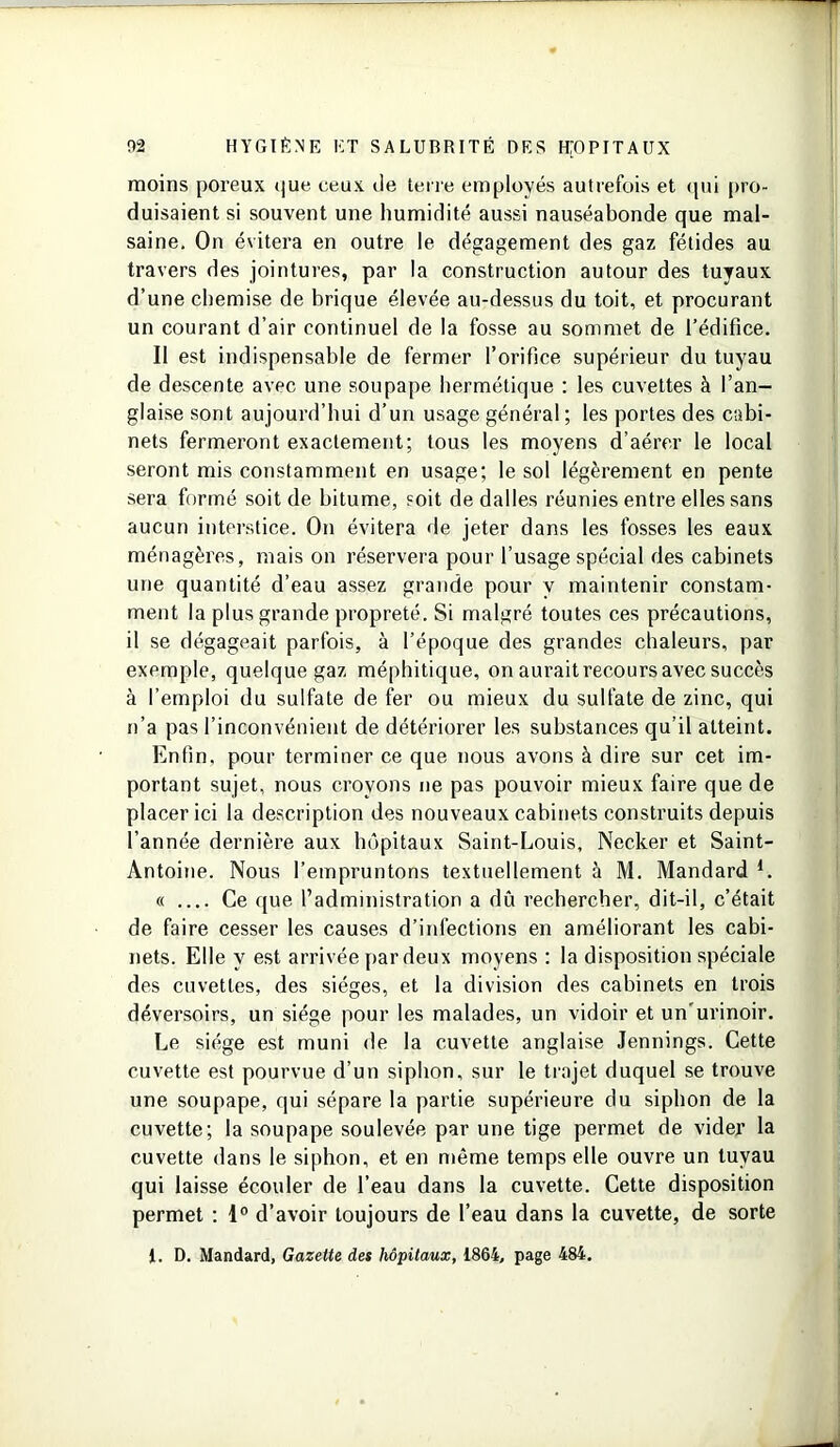 moins poreux (jue ceux île terre employés autrefois et qui pro- duisaient si souvent une humidité aussi nauséabonde que mal- saine. On évitera en outre le dégagement des gaz fétides au travers des jointures, par la construction autour des tuyaux d’une chemise de brique élevée au-dessus du toit, et procurant un courant d’air continuel de la fosse au sommet de l’édifice. Il est indispensable de fermer l’orifice supérieur du tuyau de descente avec une soupape hermétique : les cuvettes à l’an- glaise sont aujourd’hui d’un usage général ; les portes des cabi- nets fermeront exactement; tous les moyens d’aérer le local seront mis constamment en usage; le sol légèrement en pente sera formé soit de bitume, soit de dalles réunies entre elles sans aucun interstice. On évitera de jeter dans les fosses les eaux ménagères, mais on réservera pour l’usage spécial des cabinets une quantité d’eau assez grande pour v maintenir constam- ment la plus grande propreté. Si malgré toutes ces précautions, il se dégageait parfois, à l’époque des grandes chaleurs, par exemple, quelque gaz méphitique, on aurait recours avec succès à l’emploi du sulfate de fer ou mieux du sulfate de zinc, qui n’a pas l’inconvénient de détériorer les substances qu’il atteint. Enfin, pour terminer ce que nous avons à dire sur cet im- portant sujet, nous croyons ne pas pouvoir mieux faire que de placer ici la description des nouveaux cabinets construits depuis l’année dernière aux hôpitaux Saint-Louis, Necker et Saint- Antoine. Nous l’empruntons textuellement à M. Mandard L « Ce que l’administration a dû rechercher, dit-il, c’était de faire cesser les causes d’infections en améliorant les cabi- nets. Elle y est arrivée par deux moyens : la disposition spéciale des cuvettes, des sièges, et la division des cabinets en trois déversoirs, un siège pour les malades, un vidoir et un urinoir. Le siège est muni de la cuvette anglaise Jennings. Cette cuvette est pourvue d’un siphon, sur le trajet duquel se trouve une soupape, qui sépare la partie supérieure du siphon de la cuvette; la soupape soulevée par une tige permet de vider la cuvette dans le siphon, et en même temps elle ouvre un tuyau qui laisse écouler de l’eau dans la cuvette. Cette disposition permet : 1° d’avoir toujours de l’eau dans la cuvette, de sorte