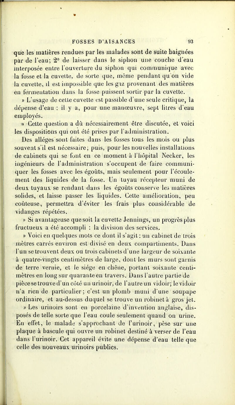 que les matières rendues par les malades sont de suite baignées par de l’eau; 2° de laisser dans le siphon une couche d’eau interposée entre l’ouverture du siphon qui communique avec la fosse et la cuvette, de sorte que, même pendant qu on vide la cuvette, il est impossible que les gaz provenant des matières en fermentation dans la fosse puissent sortir par la cuvette. » L’usage de celLe cuvette est passible d’une seule critique, la dépense d’eau : il y a, pour une manœuvre, sept litres d’eau employés. » Cette question a dû nécessairement être discutée, et voici les dispositions qui ont été prises par l’administration. Des allèges sont faites dans les fosses tous les mois ou plus souvent s'il est nécessaire; puis, pour les nouvelles installations de cabinets qui se font en ce moment à l’hôpital Necker, les ingénieurs de l’administration s’occupent de faire communi- quer les fosses avec les égouts, mais seulement pour l’écoule- ment des liquides de la fosse. Un tuyau récepteur muni de deux tuyaux se rendant dans les égoûts conserve les matières solides, et laisse passer les liquides. Cette amélioration, peu coûteuse, permettra d’éviter les frais plus considérable de vidanges répétées. » Si avantageuse que soit la cuvette Jennings, un progrès plus fructueux a été accompli : la division des services. » Voici en quelques mots ce dont il s’agit : un cabinet de trois mètres carrés environ est divisé en deux compartiments. Dans l’un se trouvent deux ou trois cabinets d’une largeur de soixante à quatre-vingts centimètres de large, dont les murs sont garnis de terre vernie, et le siège en chêne, portant soixante centi- mètres en long sur quarante en travers. Dans l’autre partie de pièce se trouve d’un côté un urinoir, de l’autre un vidoir; levidoir n’a rien de particulier; c’est un plomb muni d’une soupape ordinaire, et au-dessus duquel se trouve un robinet à gros jet. » Les urinoirs sont en porcelaine d’invention anglaise, dis- posés de telle sorte que l’eau coule seulement quand on urine. En elfet, le malade s’approchant de l’urinoir, pèse sur une plaque à bascule qui ouvre un robinet destiné à verser de l’eau dans l’urinoir. Cet appareil évite une dépense d’eau telle que celle des nouveaux urinoirs publics.
