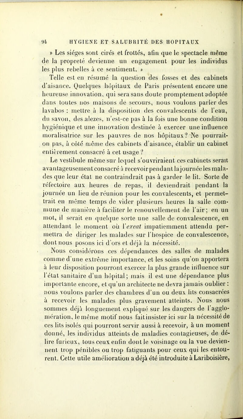 » Les sièges sont cirés et frottés, afin que le spectacle même de la propreté devienne un engagement pour les individus les plus rebelles à ce sentiment. » Telle est en résumé la question des fosses et des cabinets d’aisance. Quelques hôpitaux de Paris présentent encore une heureuse innovation, qui sera sans doute promptement adoptée dans toutes nos maisons de secours, nous voulons parler des lavabos : mettre à la disposition des convalescents de l’eau, du savon, des alezes, n’est-ce pas à la fois une bonne condition hygiénique et une innovation destinée ù exercer une influence moralisatrice sur les pauvres de nos hôpitaux? Ne pourrait- on pas, à côté même des cabinets d’aisance, établir un cabinet entièrement consacré à cet usage ? Le vestibule même sur lequel s’ouvriraient ces cabinets serait avantageusement consacré à recevoir pendant la journée les mala- des que leur état ne contraindrait pas à garder le lit. Sorte de réfectoire aux heures de repas, il deviendrait pendant la journée un lieu de réunion pour les convalescents, et permet- trait en même temps de vider plusieurs heures la salle com- mune de manière à faciliter le renouvellement de l’air; en un mot, il serait en quelque sorte une salle de convalescence, en attendant le moment où 1 ’exeat impatiemment attendu per- mettra de diriger les malades sur l’hospice de convalescence, dont nous posons ici d'ors et déjà la nécessité. Nous considérons ces dépendances des salles de malades comme d’une extrême importance, et les soins qu’on apportera à leur disposition pourront exercer la plus grande influence sur l’état sanitaire d’un hôpital; mais il est une dépendance plus importante encore, et qu’un architecte ne devra jamais oublier : nous voulons parler des chambres d’un ou deux lits consacrées à recevoir les malades plus gravement atteints. Nous nous sommes déjà longuement expliqué sur les dangers de l’agglo- mération, le même motif nous fait insister ici sur la nécessité de ces lits isolés qui pourront servir aussi à recevoir, à un moment donné, les individus atteints de maladies contagieuses, de dé- lire furieux, tous ceux enfin dont le voisinage ou la vue devien- nent trop pénibles ou trop fatiguants pour ceux qui les entou- rent. Cette utile amélioration a déjà été introduite à Lariboisière,