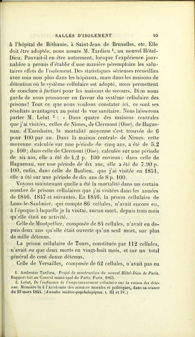 à l’hôpital de Béthanie, à Saint-Jean de Bruxelles, etc. Elle doit être adoptée, nous assure M. Tardieu 4, au nouvel Hôtel- Dieu. Pouvait-il en être autrement, lorsque l’expérience jour- nalière a permis d’établir d’une manière péremptoire les salu- taires effets de l’isolement. Des statistiques sérieuses recueillies avec soin non plus dans les hôpitaux, mais dans les maisons de détention où le système cellulaire est adopté, nous permettent de conclure à fortiori pour les maisons de secours. Dieu nous garde de nous prononcer en faveur du système cellulaire des prisons! Tout ce que nous voulons constater ici, ce sont ses résultats avantageux au point de vue sanitaire. Nous laisserons parler M. Lelut 2 : « Dans quatre des maisons centrales que j’ai visitées, celles de Nîmes, de Clermont (Oise), de Hague- nau. d’Ensisheim, la mortalité moyenne s’est trouvée de 6 pour 100 par an. Dans la maison centrale de Nîmes, cette moyenne calculée sur une période de cinq ans, a été de 5.2 p. 100; dans celle de Clermont (Oise), calculée sur une période de six ans, elle a été de 4,2 p. 100 environ; dans celle de Haguenau, sur une période de dix ans, elle a été de 7,00 p. 100, enfin, dans celle de Baulieu, que j’ai visitée en 1851, elle a été sur une période de dix ans de 8 p. 100. Voyons maintenant quelle a été la mortalité dans un certain nombre de prisons cellulaires que j’ai visitées dans les années de 1846, 1847 et suivantes. En 1846, la prison cellulaire de Lons-le-Saulmier, qui compte 86 cellules, n’avait encore eu, à l’époque à laquelle je la visitai, aucun mort, depuis trois mois qu’elle était en activité. Celle de Montpellier, composée de 84 cellules, n’avait eu de- puis deux ans qu’elle était ouverte qu’un seul mort, sur plus de mille détenus. La prison cellulaire de Tours, constituée par 112 cellules, n’avait eu que deux morts en vingt-huit mois, et sur un total général de cent douze détenus. Celle de Versailles, composée de 62 cellules, n’avait pas eu 1. Ambroise Tardieu, Projet de construction du nouvel IIôtel-Dieu de Paris. Rapport fait au Conseil municipal de Paris. Paris, 1865. 9. Lelut, De l’influence de iemprisonnement cellulaire sur la raison des déte- nus. Mémoire lu à l’Academie des sciences morales et politiques, dans sa séance du 23 mars 1844. (Annales médico-psychologiques, t. 111 et IV.)