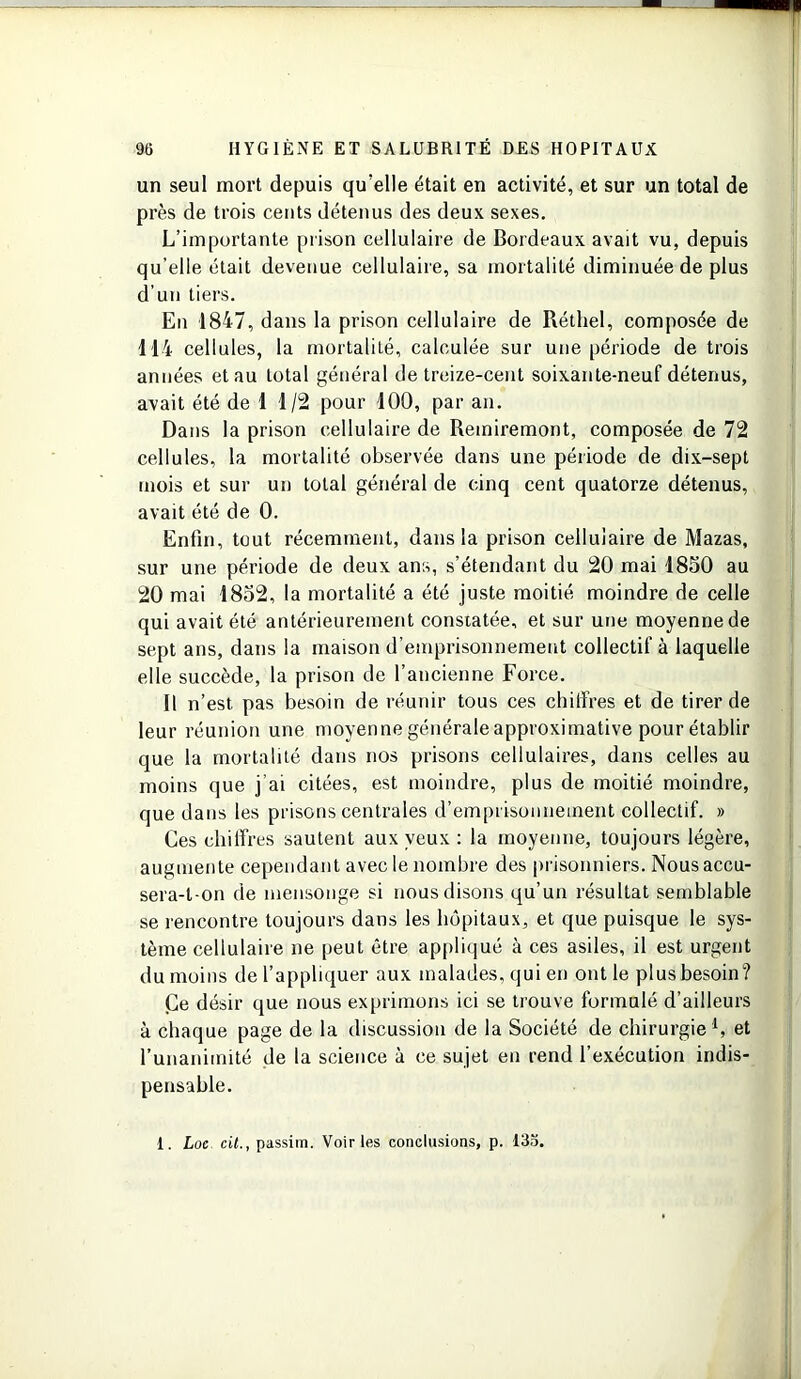 un seul mort depuis qu’elle était en activité, et sur un total de près de trois cents détenus des deux sexes. L’importante prison cellulaire de Bordeaux avait vu, depuis qu’elle était devenue cellulaire, sa mortalité diminuée de plus d’un tiers. En 1847, dans la prison cellulaire de Réthel, composée de 114 cellules, la mortalité, calculée sur une période de trois années et au total général de treize-cent soixante-neuf détenus, avait été de 1 1/2 pour 100, par an. Dans la prison cellulaire de Remiremont, composée de 72 cellules, la mortalité observée dans une période de dix-sept mois et sur un total général de cinq cent quatorze détenus, avait été de 0. Enfin, tout récemment, dans la prison cellulaire de Mazas, sur une période de deux ans, s’étendant du 20 mai 1850 au 20 mai 1852, la mortalité a été juste moitié moindre de celle qui avait été antérieurement constatée, et sur une moyenne de sept ans, dans la maison d’emprisonnement collectif à laquelle elle succède, la prison de l’ancienne Force. Il n’est pas besoin de réunir tous ces chiffres et de tirer de leur réunion une moyenne générale approximative pour établir que la mortalité dans nos prisons cellulaires, dans celles au moins que j’ai citées, est moindre, plus de moitié moindre, que dans les prisons centrales d’emprisonnement collectif. » Ces chiffres sautent aux yeux : la moyenne, toujours légère, augmente cependant avec le nombre des prisonniers. Nous accu- sera-t-on de mensonge si nous disons qu’un résultat semblable se rencontre toujours dans les hôpitaux, et que puisque le sys- tème cellulaire ne peut être appliqué à ces asiles, il est urgent du moins de l’appliquer aux malades, qui en ont le plus besoin? Ce désir que nous exprimons ici se trouve formulé d’ailleurs à chaque page de la discussion de la Société de chirurgie1, et l’unanimité de la science à ce sujet en rend l’exécution indis- pensable. 1. Loc cit., passim. Voiries conclusions, p. 135.