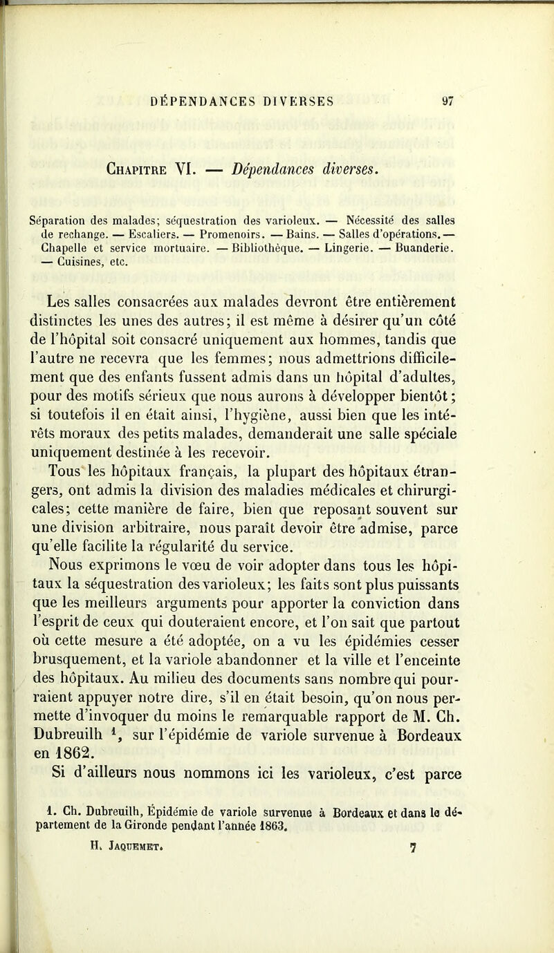 Chapitre YI. — Dépendances diverses. Séparation des malades; séquestration des varioleux. — Nécessité des salles de rechange. — Escaliers. — Promenoirs. — Bains. — Salles d’opérations.— Chapelle et service mortuaire. —Bibliothèque. — Lingerie. — Buanderie. — Cuisines, etc. Les salles consacrées aux malades devront être entièrement distinctes les unes des autres; il est même à désirer qu’un côté de l’hôpital soit consacré uniquement aux hommes, tandis que l’autre ne recevra que les femmes; nous admettrions difficile- ment que des enfants fussent admis dans un hôpital d’adultes, pour des motifs sérieux que nous aurons à développer bientôt ; si toutefois il en était ainsi, l’hygiène, aussi bien que les inté- rêts moraux des petits malades, demanderait une salle spéciale uniquement destinée à les recevoir. Tous les hôpitaux français, la plupart des hôpitaux étran- gers, ont admis la division des maladies médicales et chirurgi- cales; cette manière de faire, bien que reposant souvent sur une division arbitraire, nous paraît devoir être admise, parce qu elle facilite la régularité du service. Nous exprimons le vœu de voir adopter dans tous les hôpi- taux la séquestration des varioleux; les faits sont plus puissants que les meilleurs arguments pour apporter la conviction dans l’esprit de ceux qui douteraient encore, et l’on sait que partout où cette mesure a été adoptée, on a vu les épidémies cesser brusquement, et la variole abandonner et la ville et l’enceinte des hôpitaux. Au milieu des documents sans nombre qui pour- raient appuyer notre dire, s’il en était besoin, qu’on nous per- mette d’invoquer du moins le remarquable rapport de M. Ch. Dubreuilh *, sur l’épidémie de variole survenue à Bordeaux en 1862. Si d’ailleurs nous nommons ici les varioleux, c’est parce 1. Ch. Dubreuilh, Épidémie de variole survenue à Bordeaux et dans le dé- partement de la Gironde pendant l’année 1863. H. Jaqïïemkt. 7