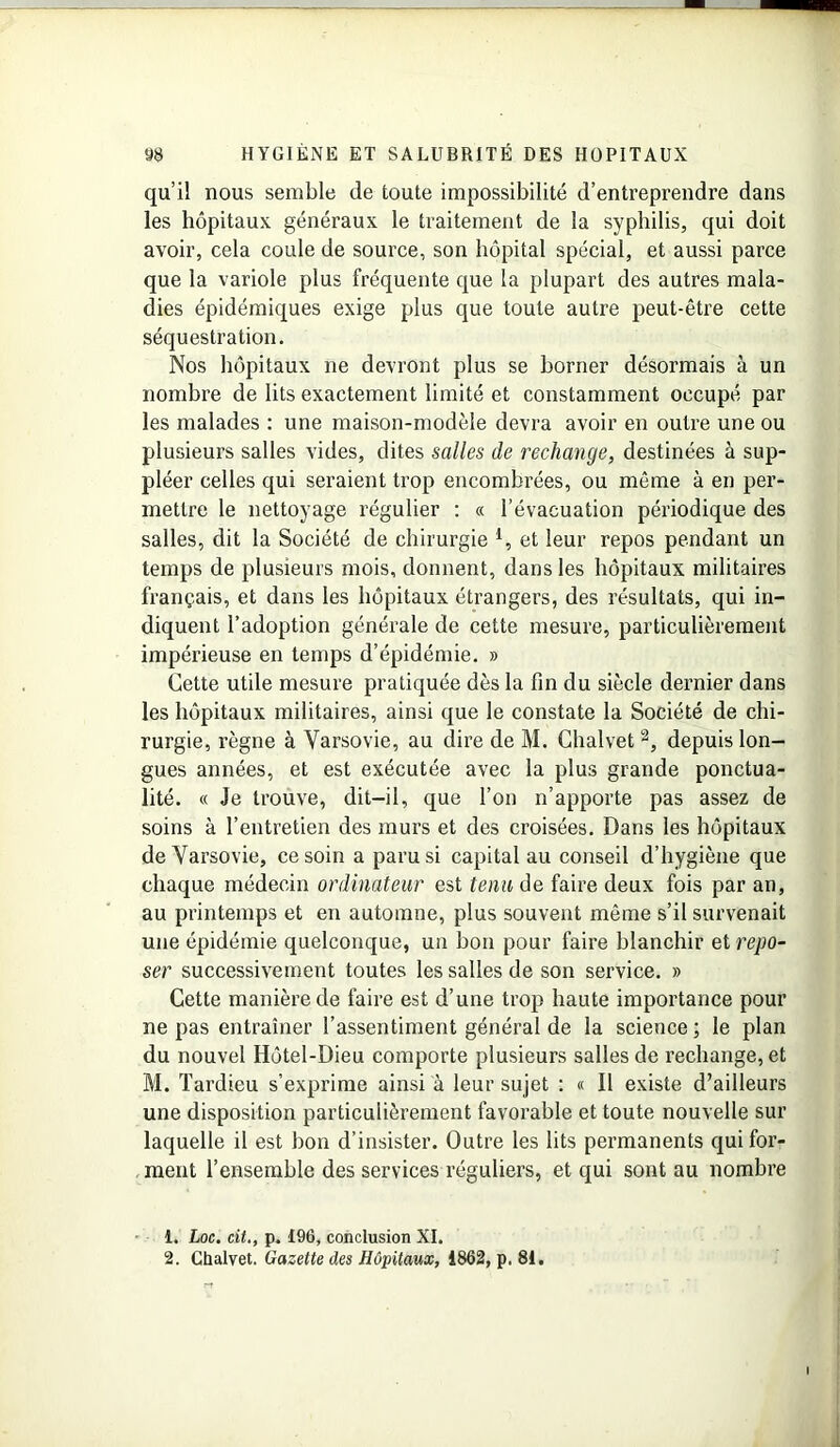 qu’il nous semble de toute impossibilité d’entreprendre dans les hôpitaux généraux le traitement de la syphilis, qui doit avoir, cela coule de source, son hôpital spécial, et aussi parce que la variole plus fréquente que la plupart des autres mala- dies épidémiques exige plus que toute autre peut-être cette séquestration. Nos hôpitaux ne devront plus se borner désormais à un nombre de lits exactement limité et constamment occupé par les malades : une maison-modèle devra avoir en outre une ou plusieurs salles vides, dites salles de rechange, destinées à sup- pléer celles qui seraient trop encombrées, ou même à en per- mettre le nettoyage régulier : « l'évacuation périodique des salles, dit la Société de chirurgie l, et leur repos pendant un temps de plusieurs mois, donnent, dans les hôpitaux militaires français, et dans les hôpitaux étrangers, des résultats, qui in- diquent l’adoption générale de cette mesure, particulièrement impérieuse en temps d’épidémie. » Cette utile mesure pratiquée dès la fin du siècle dernier dans les hôpitaux militaires, ainsi que le constate la Société de chi- rurgie, règne à Varsovie, au dire de M. Chalvet 2, depuis lon- gues années, et est exécutée avec la plus grande ponctua- lité. « Je trouve, dit-il, que l’on n’apporte pas assez de soins à l’entretien des murs et des croisées. Dans les hôpitaux de Varsovie, ce soin a paru si capital au conseil d’hygiène que chaque médecin ordinateur est tenu de faire deux fois par an, au printemps et en automne, plus souvent même s’il survenait une épidémie quelconque, un bon pour faire blanchir et repo- ser successivement toutes les salles de son service. » Cette manière de faire est d’une trop haute importance pour ne pas entraîner l’assentiment général de la science ; le plan du nouvel Hôtel-Dieu comporte plusieurs salles de rechange, et M. Tardieu s’exprime ainsi à leur sujet : « Il existe d’ailleurs une disposition particulièrement favorable et toute nouvelle sur laquelle il est bon d’insister. Outre les lits permanents qui for- ment l’ensemble des services réguliers, et qui sont au nombre 1. Loc. cit., p. £96, conclusion XI. 2. Chalvet. Gazette des Hôpitaux, 1862, p. 81.