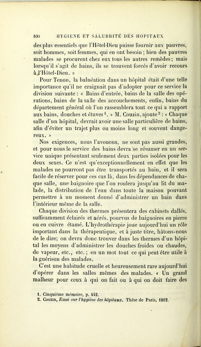 des plus essentiels que l’Hôtel-Dieu puisse fournir aux pauvres, soit hommes, soit femmes, qui en ont besoin ; bien des pauvres malades se procurent chez eux tous les autres remèdes; mais lorsqu’il s’agit de bains, ils se trouvent forcés d’avoir recours à THôtel-Dieu. » Pour Tenon, la balnéation dans un hôpital était d’une telle importance qu’il ne craignait pas d’adopter pour ce service la division suivante : « Bains d’entrée, bains de la salle des opé- rations, bains de la salle des accouchements, enfin, bains du département général où l’on rassemblera tout ce qui a rapport aux bains, douches et étuves1. » M. Couzin, ajoute2 : « Chaque salle d’un hôpital, devrait avoir une salle particulière de bains, afin d’éviter un trajet plus ou moins long et souvent dange- reux. » Nos exigences, nous l’avouons, ne sont pas aussi grandes, et pour nous le service des bains devra se résumer en un ser- vice unique présentant seulement deux parties isolées pour les deux sexes. Ce n’est qu’exceptionnellement en effet que les malades ne pourront pas être transportés au bain, et il sera facile de réserver pour ces cas là, dans les dépendances de cha- que salle, une baignoire que l’on roulera jusqu’au lit du ma- lade, la distribution de l’eau dans toute la maison pouvant permettre à un moment donné d’administrer un bain dans l’intérieur même de la salle. Chaque division des thermes présentera des cabinets dallés, suffisamment éclairés et aérés, pourvus de baignoires en pierre ou en cuivre étamé. L’hydrothérapie joue aujourd’hui un rôle important dans la thérapeutique, et à juste titre, hâtons-nous de le dire; on devra donc trouver dans les thermes d’un hôpi- tal les moyens d’administrer les douches froides ou chaudes, de vapeur, etc., etc. ; en un mot tout ce qui peut être utile à la guérison des malades. C’est une habitude cruelle et heureusement rare aujourd’hui d’opérer dans les salles mêmes des malades. « Un grand malheur pour ceux à qui on fait ou à qui on doit faire des 1. Cinquième mémoire, p. 442. 2. Couzin, Essai sur l’hygiène des hôpitaux. Thèse de Paris, 1812.