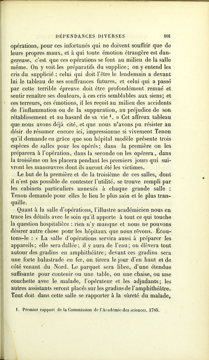 opérations, pour ces infortunés qui ne doivent souffrir que de leurs propres maux, et à qui toute émotion étrangère est dan- gereuse, c’est que ces opérations se font au milieu de la salle même. On y voit les préparatifs du supplice ; on y entend les cris du supplicié : celui qui doit l’être le lendemain a devant lui le tableau de ses souffrances futures, et celui qui a passé par cette terrible épreuve doit être profondément remué et sentir renaître ses douleurs, à ces cris semblables aux siens; et ces terreurs, ces émotions, il les reçoit au milieu des accidents de l’inflammation ou de la suppuration, au préjudice de son rétablissement et au hasard de sa vie l. » Cet affreux tableau que nous avons déjà cité, et que nous n’avons pu résister au désir de résumer encore ici, impressionne si vivement Tenon qu’il demande en grâce que son hôpital modèle présente trois espèces de salles pour les opérés ; dans la première on les préparera à l’opération, dans la seconde on les opérera, dans la troisième on les placera pendant les premiers jours qui sui- vront les manœuvres dont ils auront été les victimes. Le but de la première et de la troisième de ces salles, dont il n’est pas possible de contester l’utilité, se trouve rempli par les cabinets particuliers annexés à chaque grande salle : Tenon demande pour elles le lieu le plus sain et le plus tran- quille. Quant à la salle d’opérations, l’illustre académicien nous en trace les détails avec le soin qu’il apporte à tout ce qui touche la question hospitalière : rien n’y manque et nous ne pouvons désirer autre chose pour les hôpitaux que nous rêvons. Écou- tons-le : « La salle d’opérations servira aussi à préparer les appareils; elle sera dallée; il y aura de l’eau; on élèvera tout autour des gradins en amphithéâtre; devant ces gradins sera une forte balustrade en fer, on tirera le jour d’en haut et de côté venant du Nord. Le parquet sera libre, d’une étendue suffisante pour contenir ou une table, ou une chaise, ou une couchette avec le malade, l’opérateur et les adjudants; les autres assistants seront placés sur les gradins de l’amphithéâtre. Tout doit dans cette salle se rapporter à la sûreté du malade, 1. Premier rapport de la Commission de l’Académie des sciences, 1785.
