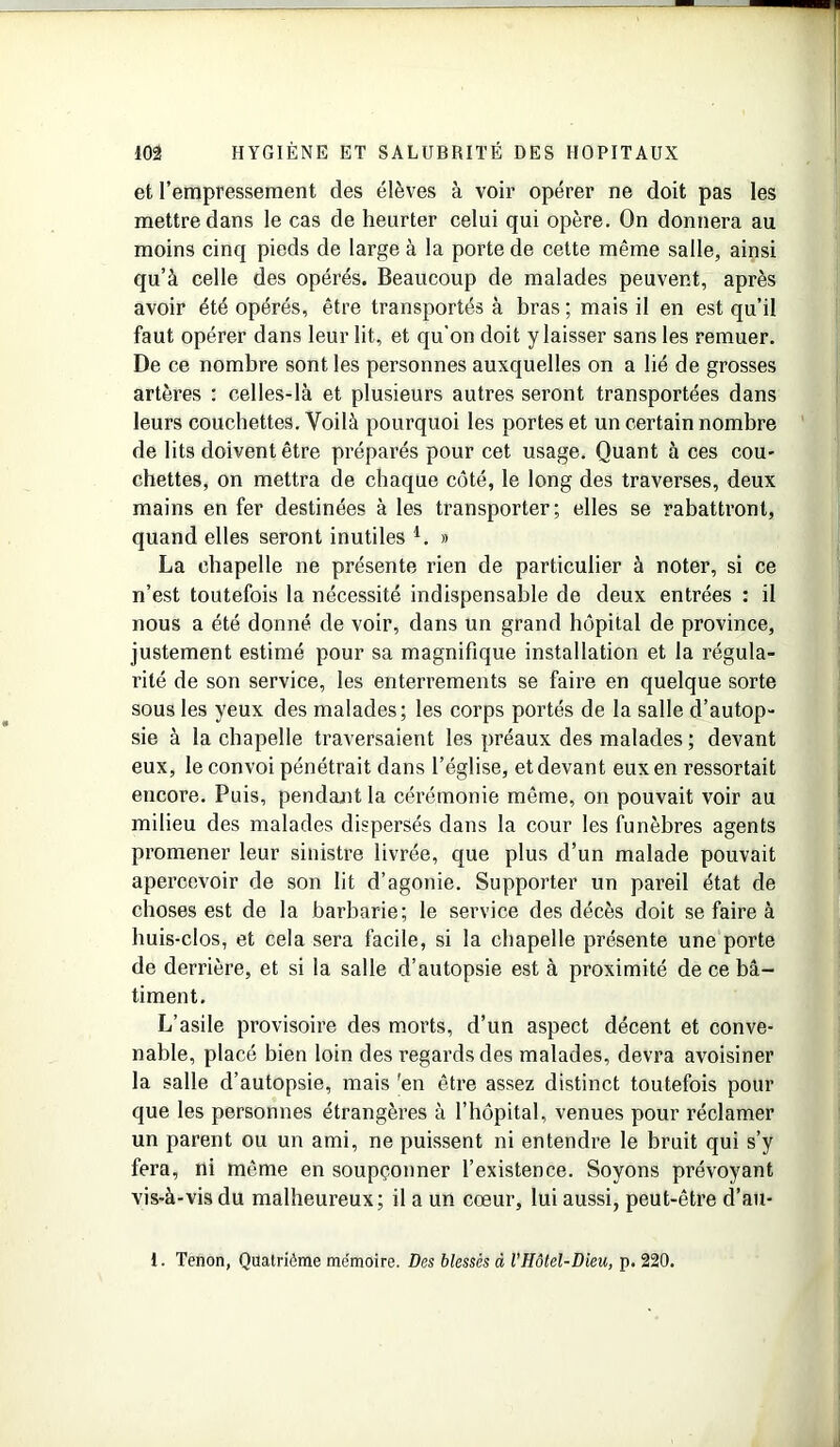 et l’empressement des élèves à voir opérer ne doit pas les mettre dans le cas de heurter celui qui opère. On donnera au moins cinq pieds de large à la porte de cette même salle, ainsi qu’à celle des opérés. Beaucoup de malades peuvent, après avoir été opérés, être transportés à bras ; mais il en est qu’il faut opérer dans leur lit, et qu'on doit y laisser sans les remuer. De ce nombre sont les personnes auxquelles on a lié de grosses artères : celles-là et plusieurs autres seront transportées dans leurs couchettes. Voilà pourquoi les portes et un certain nombre de lits doivent être préparés pour cet usage. Quant à ces cou- chettes, on mettra de chaque côté, le long des traverses, deux mains en fer destinées à les transporter; elles se rabattront, quand elles seront inutiles V » La chapelle ne présente rien de particulier à noter, si ce n’est toutefois la nécessité indispensable de deux entrées : il nous a été donné de voir, dans un grand hôpital de province, justement estimé pour sa magnifique installation et la régula- rité de son service, les enterrements se faire en quelque sorte sous les yeux des malades; les corps portés de la salle d’autop- sie à la chapelle traversaient les préaux des malades ; devant eux, le convoi pénétrait dans l’église, et devant eux en ressortait encore. Puis, pendant la cérémonie même, on pouvait voir au milieu des malades dispersés dans la cour les funèbres agents promener leur sinistre livrée, que plus d’un malade pouvait apercevoir de son lit d’agonie. Supporter un pareil état de choses est de la barbarie; le service des décès doit se faire à huis-clos, et cela sera facile, si la chapelle présente une porte de derrière, et si la salle d’autopsie est à proximité de ce bâ- timent. L’asile provisoire des morts, d’un aspect décent et conve- nable, placé bien loin des regards des malades, devra avoisiner la salle d’autopsie, mais 'en être assez distinct toutefois pour que les personnes étrangères à l’hôpital, venues pour réclamer un parent ou un ami, ne puissent ni entendre le bruit qui s’y fera, ni même en soupçonner l’existence. Soyons prévoyant vis-à-vis du malheureux; il a un cœur, lui aussi, peut-être d’au- 1. Tenon, Quatrième me'moire. Des blessés à l’Hôtel-Dieu, p. 220.