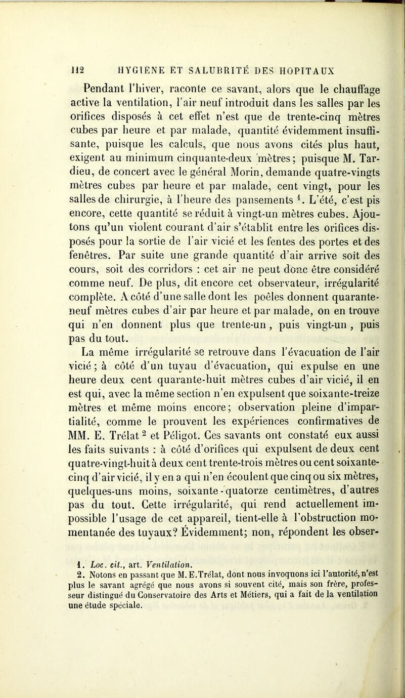 Pendant l’hiver, raconte ce savant, alors que le chauffage active la ventilation, l’air neuf introduit dans les salles par les orifices disposés à cet effet n’est que de trente-cinq mètres cubes par heure et par malade, quantité évidemment insuffi- sante, puisque les calculs, que nous avons cités plus haut, exigent au minimum cinquante-deux mètres; puisque M. Tar- dieu, de concert avec le général Morin, demande quatre-vingts mètres cubes par heure et par malade, cent vingt, pour les salles de chirurgie, à l’heure des pansements l. L’été, c’est pis encore, cette quantité se réduit à vingt-un mètres cubes. Ajou- tons qu’un violent courant d’air s’établit entre les orifices dis- posés pour la sortie de l’air vicié et les fentes des portes et des fenêtres. Par suite une grande quantité d’air arrive soit des cours, soit des corridors : cet air ne peut dose être considéré comme neuf. De plus, dit encore cet observateur, irrégularité complète. A côté d’une salle dont les poêles donnent quarante- neuf mètres cubes d’air par heure et par malade, on en trouve qui n’en donnent plus que trente-un, puis vingt-un , puis pas du tout. La même irrégularité se retrouve dans l’évacuation de l’air vicié ; à côté d’un tuyau d’évacuation, qui expulse en une heure deux cent quarante-huit mètres cubes d’air vicié, il en est qui, avec la même section n’en expulsent que soixante-treize mètres et même moins encore; observation pleine d’impar- tialité, comme le prouvent les expériences confirmatives de MM. E. Trélat2 et Péligot. Ces savants ont constaté eux aussi les faits suivants : à côté d’orifices qui expulsent de deux cent quatre-vingt-huit à deux cent trente-trois mètres ou cent soixante- cinq d’air vicié, il y en a qui n’en écoulent que cinq ou six mètres, quelques-uns moins, soixante-quatorze centimètres, d’autres pas du tout. Cette irrégularité, qui rend actuellement im- possible l’usage de cet appareil, tient-elle à l’obstruction mo- mentanée des tuyaux? Évidemment; non, répondent les obser- 1. Loc. cil., art. Ventilation. 2. Notons en passant que M. E.Trélat, dont nous invoquons ici l’autorité, n’est plus le savant agrégé que nous avons si souvent cité, mais son frère, profes- seur distingué du Conservatoire des Arts et Métiers, qui a fait de la ventilation une étude spéciale.